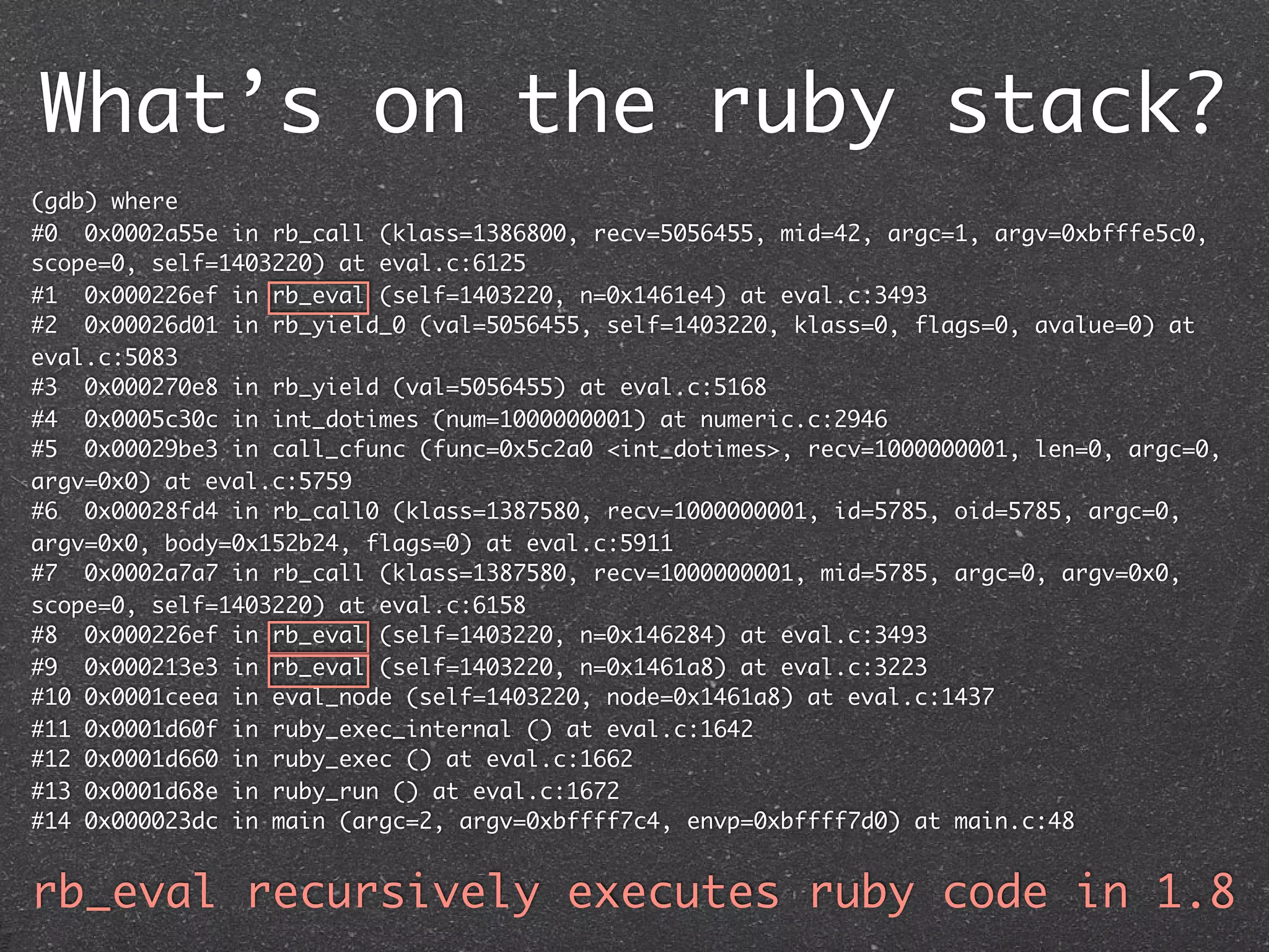 What’s on the ruby stack?
(gdb) where
#0 0x0002a55e in rb_call (klass=1386800, recv=5056455, mid=42, argc=1, argv=0xbfffe5c0,
scope=0, self=1403220) at eval.c:6125
#1 0x000226ef in rb_eval (self=1403220, n=0x1461e4) at eval.c:3493
#2 0x00026d01 in rb_yield_0 (val=5056455, self=1403220, klass=0, flags=0, avalue=0) at
eval.c:5083
#3 0x000270e8 in rb_yield (val=5056455) at eval.c:5168
#4 0x0005c30c in int_dotimes (num=1000000001) at numeric.c:2946
#5 0x00029be3 in call_cfunc (func=0x5c2a0 <int_dotimes>, recv=1000000001, len=0, argc=0,
argv=0x0) at eval.c:5759
#6 0x00028fd4 in rb_call0 (klass=1387580, recv=1000000001, id=5785, oid=5785, argc=0,
argv=0x0, body=0x152b24, flags=0) at eval.c:5911
#7 0x0002a7a7 in rb_call (klass=1387580, recv=1000000001, mid=5785, argc=0, argv=0x0,
scope=0, self=1403220) at eval.c:6158
#8 0x000226ef in rb_eval (self=1403220, n=0x146284) at eval.c:3493
#9 0x000213e3 in rb_eval (self=1403220, n=0x1461a8) at eval.c:3223
#10 0x0001ceea in eval_node (self=1403220, node=0x1461a8) at eval.c:1437
#11 0x0001d60f in ruby_exec_internal () at eval.c:1642
#12 0x0001d660 in ruby_exec () at eval.c:1662
#13 0x0001d68e in ruby_run () at eval.c:1672
#14 0x000023dc in main (argc=2, argv=0xbffff7c4, envp=0xbffff7d0) at main.c:48


rb_eval recursively executes ruby code in 1.8
 