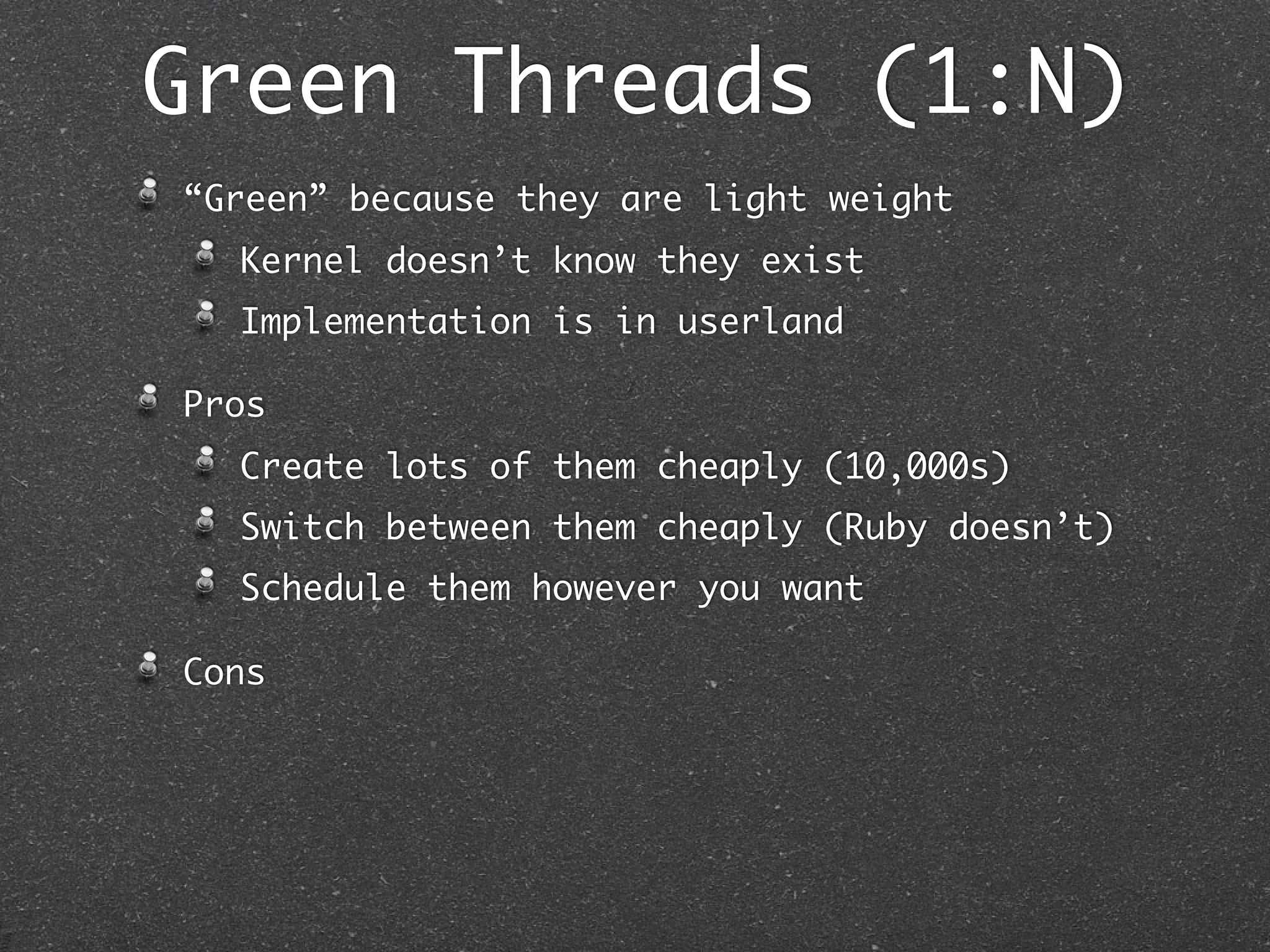 Green Threads (1:N)
“Green” because they are light weight
  Kernel doesn’t know they exist
  Implementation is in userland

Pros
  Create lots of them cheaply (10,000s)
  Switch between them cheaply (Ruby doesn’t)
  Schedule them however you want

Cons
 