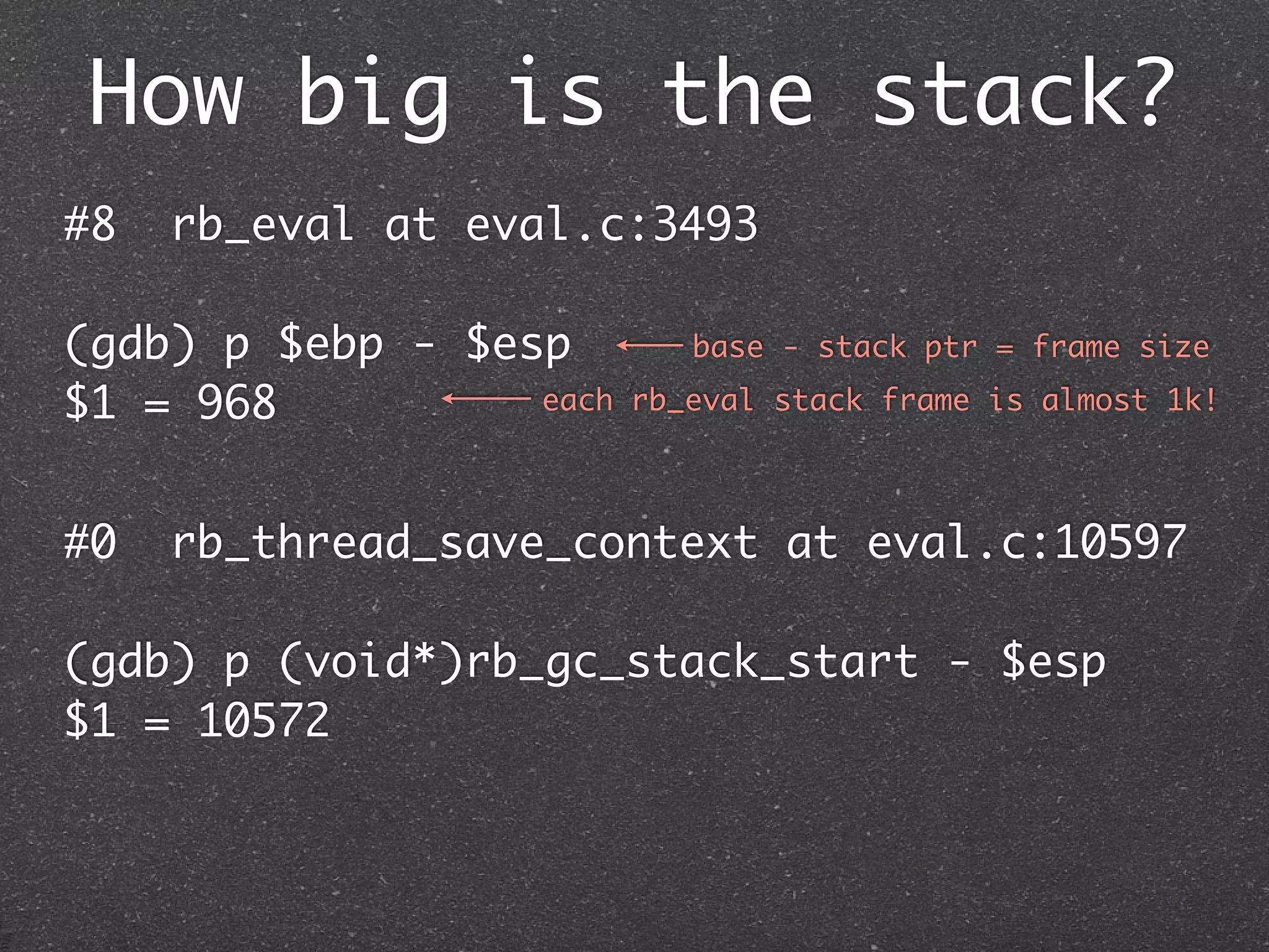 How big is the stack?
#8   rb_eval at eval.c:3493

(gdb) p $ebp - $esp         base - stack ptr = frame size

$1 = 968          each   rb_eval stack frame is almost 1k!



#0   rb_thread_save_context at eval.c:10597

(gdb) p (void*)rb_gc_stack_start - $esp
$1 = 10572
 