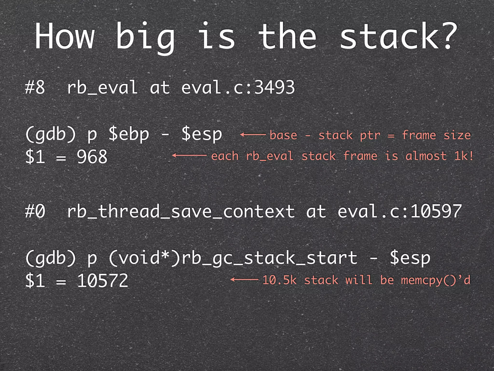 How big is the stack?
#8   rb_eval at eval.c:3493

(gdb) p $ebp - $esp          base - stack ptr = frame size

$1 = 968          each    rb_eval stack frame is almost 1k!



#0   rb_thread_save_context at eval.c:10597

(gdb) p (void*)rb_gc_stack_start - $esp
$1 = 10572             10.5k stack will be memcpy()’d
 