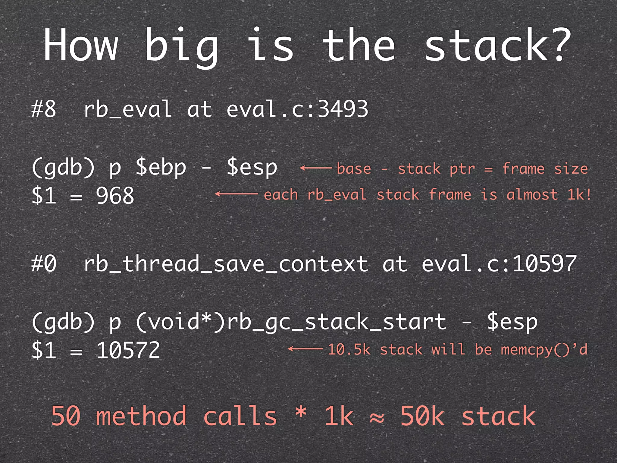 How big is the stack?
#8   rb_eval at eval.c:3493

(gdb) p $ebp - $esp          base - stack ptr = frame size

$1 = 968          each    rb_eval stack frame is almost 1k!



#0   rb_thread_save_context at eval.c:10597

(gdb) p (void*)rb_gc_stack_start - $esp
$1 = 10572             10.5k stack will be memcpy()’d



 50 method calls * 1k ≈ 50k stack
 