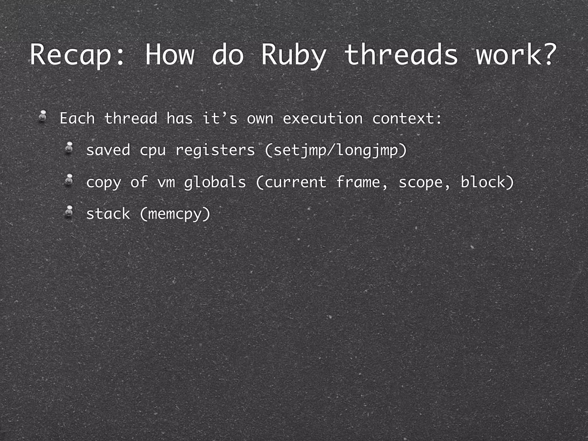Recap: How do Ruby threads work?

 Each thread has it’s own execution context:

   saved cpu registers (setjmp/longjmp)

   copy of vm globals (current frame, scope, block)

   stack (memcpy)
 