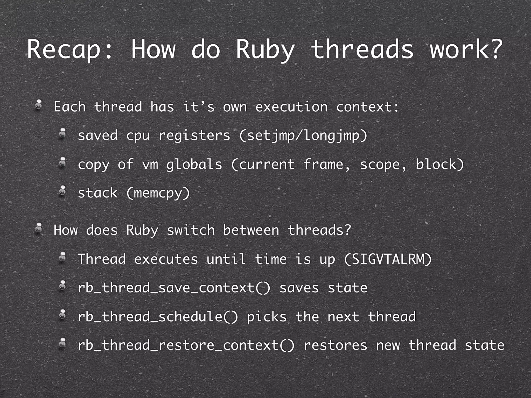 Recap: How do Ruby threads work?

 Each thread has it’s own execution context:

   saved cpu registers (setjmp/longjmp)

   copy of vm globals (current frame, scope, block)

   stack (memcpy)

 How does Ruby switch between threads?

   Thread executes until time is up (SIGVTALRM)

   rb_thread_save_context() saves state

   rb_thread_schedule() picks the next thread

   rb_thread_restore_context() restores new thread state
 