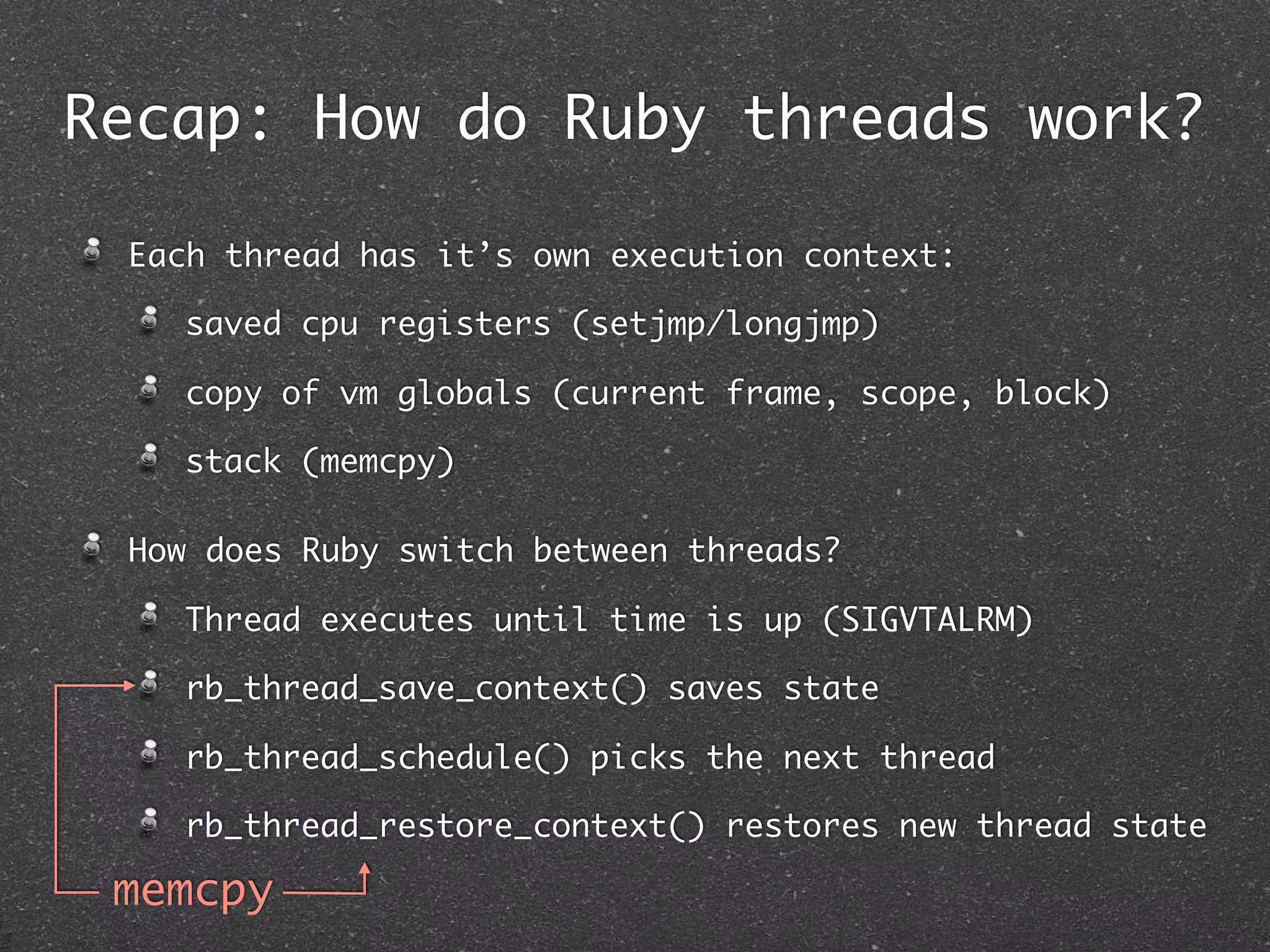 Recap: How do Ruby threads work?

 Each thread has it’s own execution context:

   saved cpu registers (setjmp/longjmp)

   copy of vm globals (current frame, scope, block)

   stack (memcpy)

 How does Ruby switch between threads?

   Thread executes until time is up (SIGVTALRM)

   rb_thread_save_context() saves state

   rb_thread_schedule() picks the next thread

   rb_thread_restore_context() restores new thread state

 memcpy
 