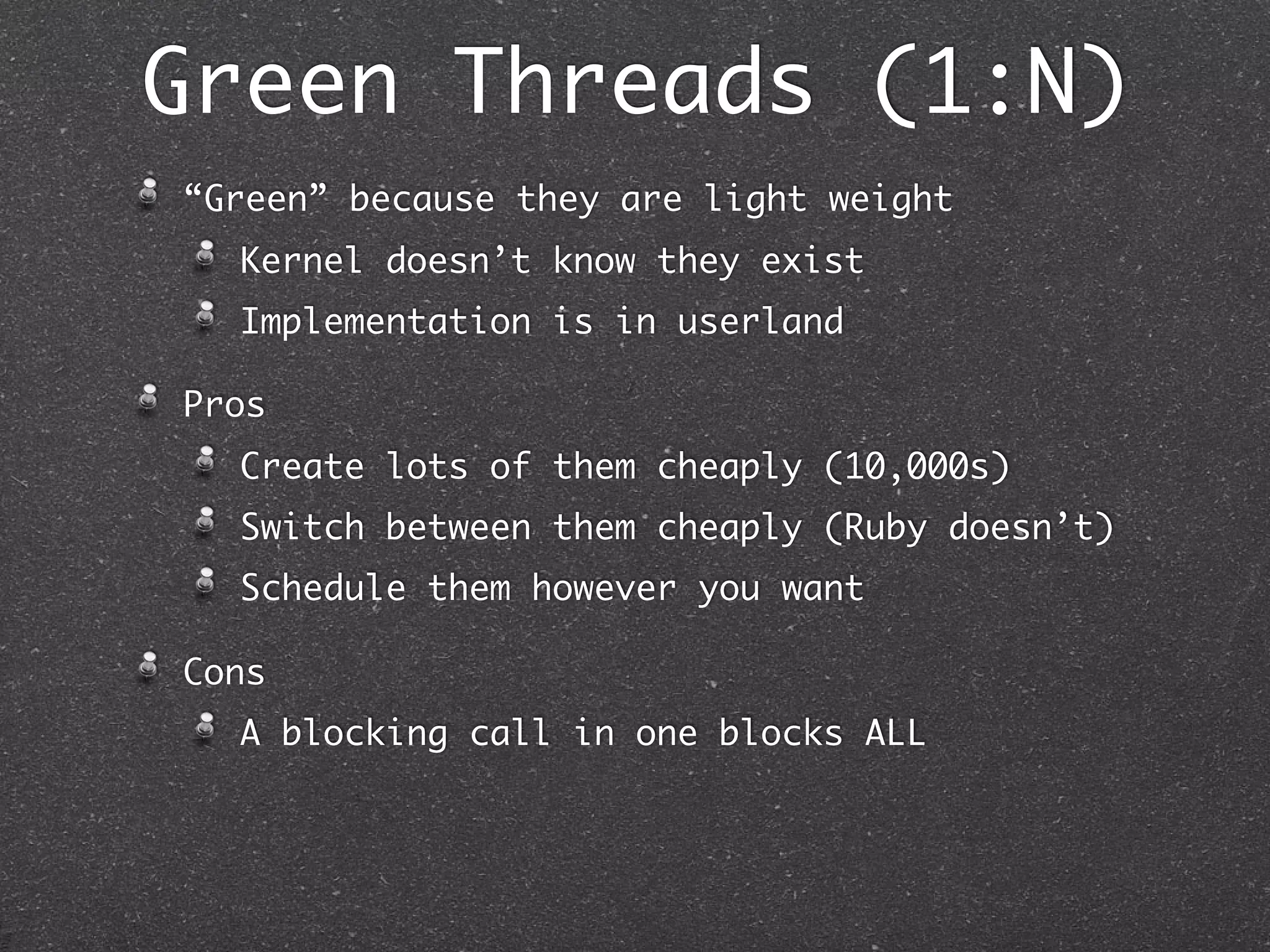 Green Threads (1:N)
“Green” because they are light weight
  Kernel doesn’t know they exist
  Implementation is in userland

Pros
  Create lots of them cheaply (10,000s)
  Switch between them cheaply (Ruby doesn’t)
  Schedule them however you want

Cons
  A blocking call in one blocks ALL
 