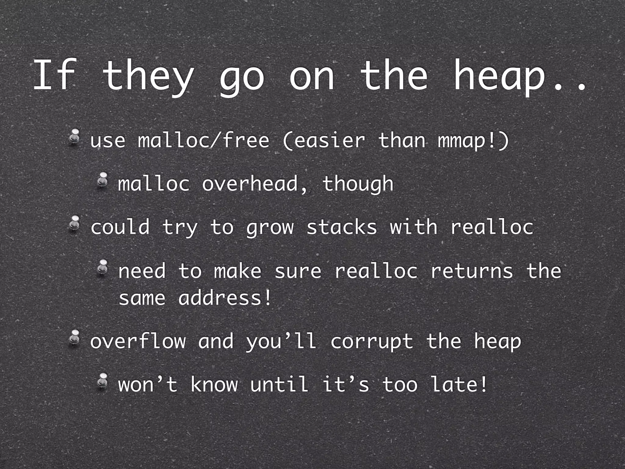 If they go on the heap..
  use malloc/free (easier than mmap!)

    malloc overhead, though

  could try to grow stacks with realloc

    need to make sure realloc returns the
    same address!

  overflow and you’ll corrupt the heap

    won’t know until it’s too late!
 