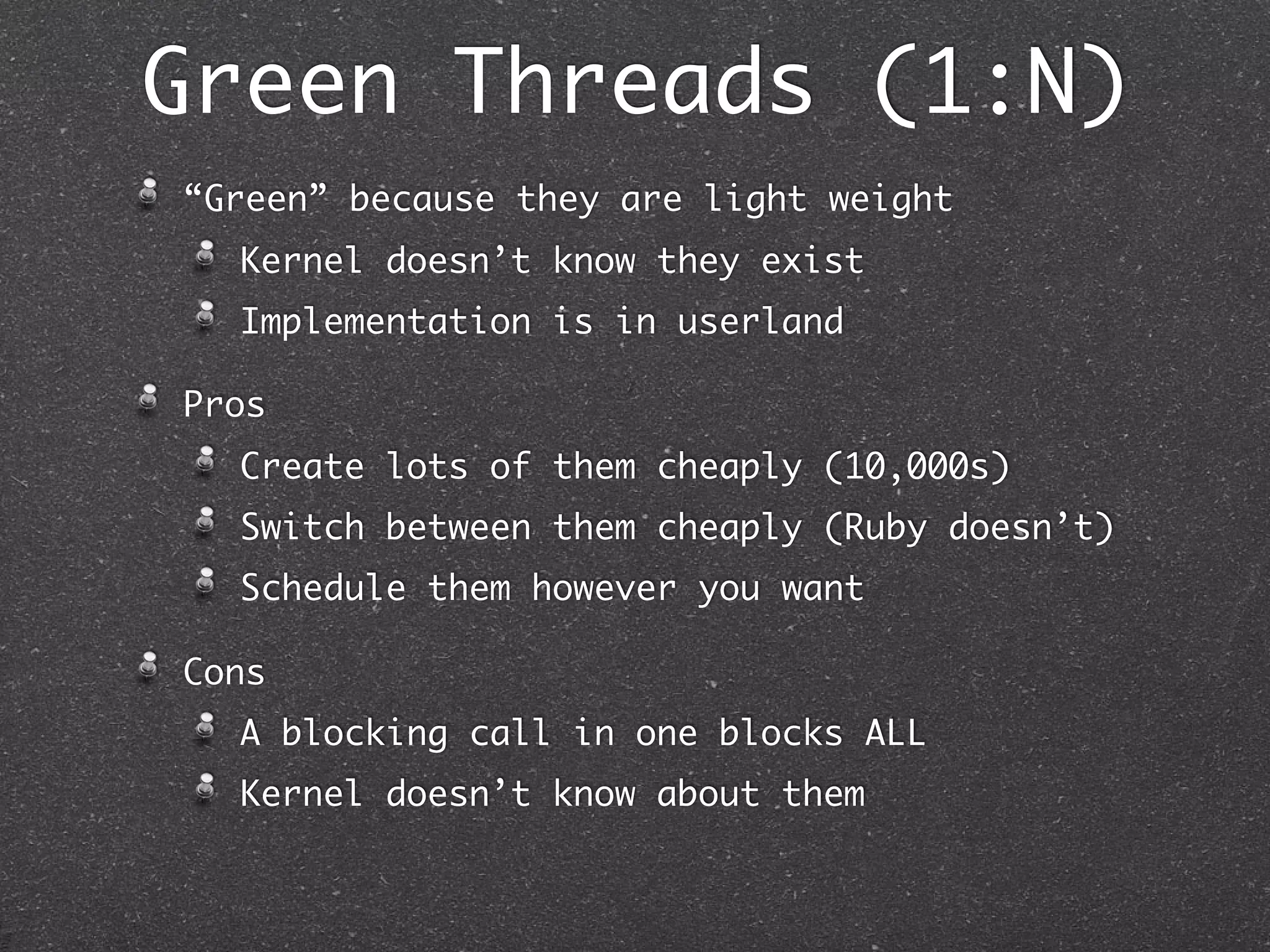 Green Threads (1:N)
“Green” because they are light weight
  Kernel doesn’t know they exist
  Implementation is in userland

Pros
  Create lots of them cheaply (10,000s)
  Switch between them cheaply (Ruby doesn’t)
  Schedule them however you want

Cons
  A blocking call in one blocks ALL
  Kernel doesn’t know about them
 