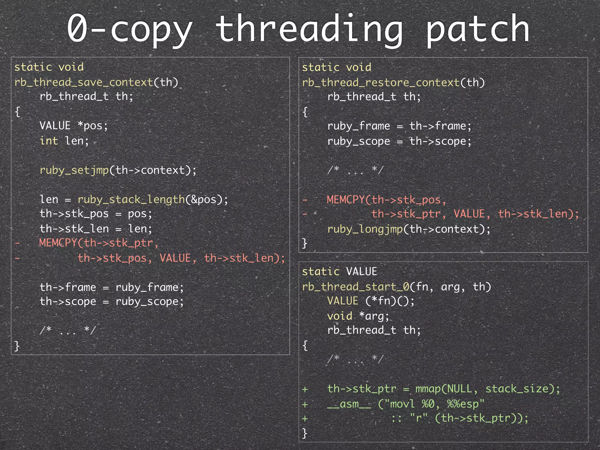 0-copy threading patch
static void                                   static void
rb_thread_save_context(th)                    rb_thread_restore_context(th)
    rb_thread_t th;                               rb_thread_t th;
{                                             {
    VALUE *pos;                                   ruby_frame = th->frame;
    int len;                                      ruby_scope = th->scope;

    ruby_setjmp(th->context);                     /* ... */

    len = ruby_stack_length(&pos);            -   MEMCPY(th->stk_pos,
    th->stk_pos = pos;                        -          th->stk_ptr, VALUE, th->stk_len);
    th->stk_len = len;                            ruby_longjmp(th->context);
-   MEMCPY(th->stk_ptr,                       }
-         th->stk_pos, VALUE, th->stk_len);
                                              static VALUE
    th->frame = ruby_frame;                   rb_thread_start_0(fn, arg, th)
    th->scope = ruby_scope;                       VALUE (*fn)();
                                                  void *arg;
    /* ... */                                     rb_thread_t th;
}                                             {
                                                  /* ... */

                                              +   th->stk_ptr = mmap(NULL, stack_size);
                                              +   __asm__ ("movl %0, %%esp"
                                              +             :: "r" (th->stk_ptr));
                                              }
 