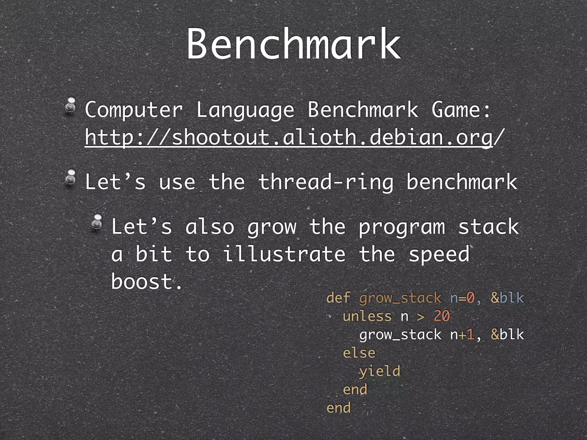 Benchmark
Computer Language Benchmark Game:
http://shootout.alioth.debian.org/

Let’s use the thread-ring benchmark

  Let’s also grow the program stack
  a bit to illustrate the speed
  boost.
                   def grow_stack n=0, &blk
                     unless n > 20
                       grow_stack n+1, &blk
                     else
                       yield
                     end
                   end
 