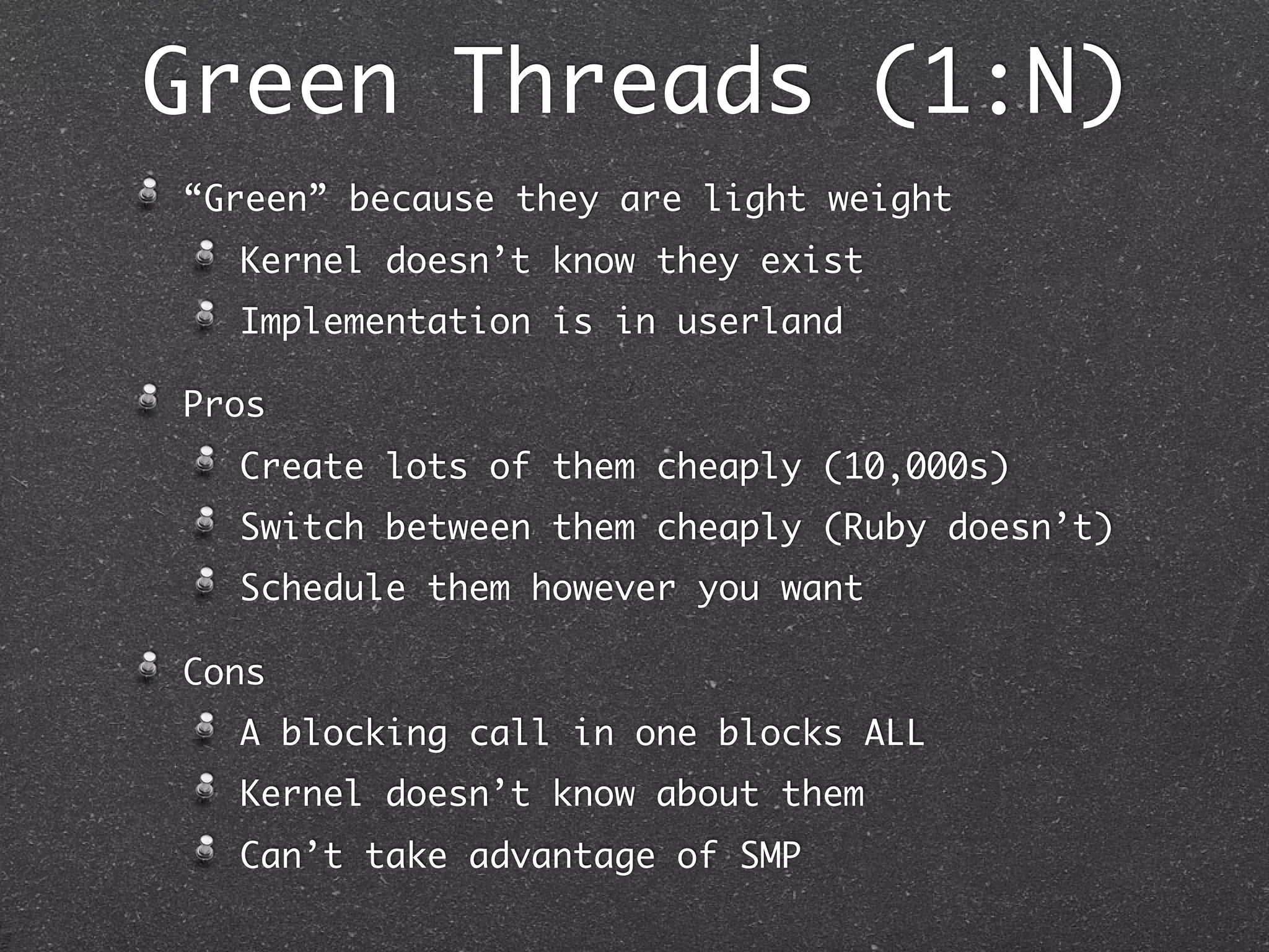 Green Threads (1:N)
“Green” because they are light weight
  Kernel doesn’t know they exist
  Implementation is in userland

Pros
  Create lots of them cheaply (10,000s)
  Switch between them cheaply (Ruby doesn’t)
  Schedule them however you want

Cons
  A blocking call in one blocks ALL
  Kernel doesn’t know about them
  Can’t take advantage of SMP
 
