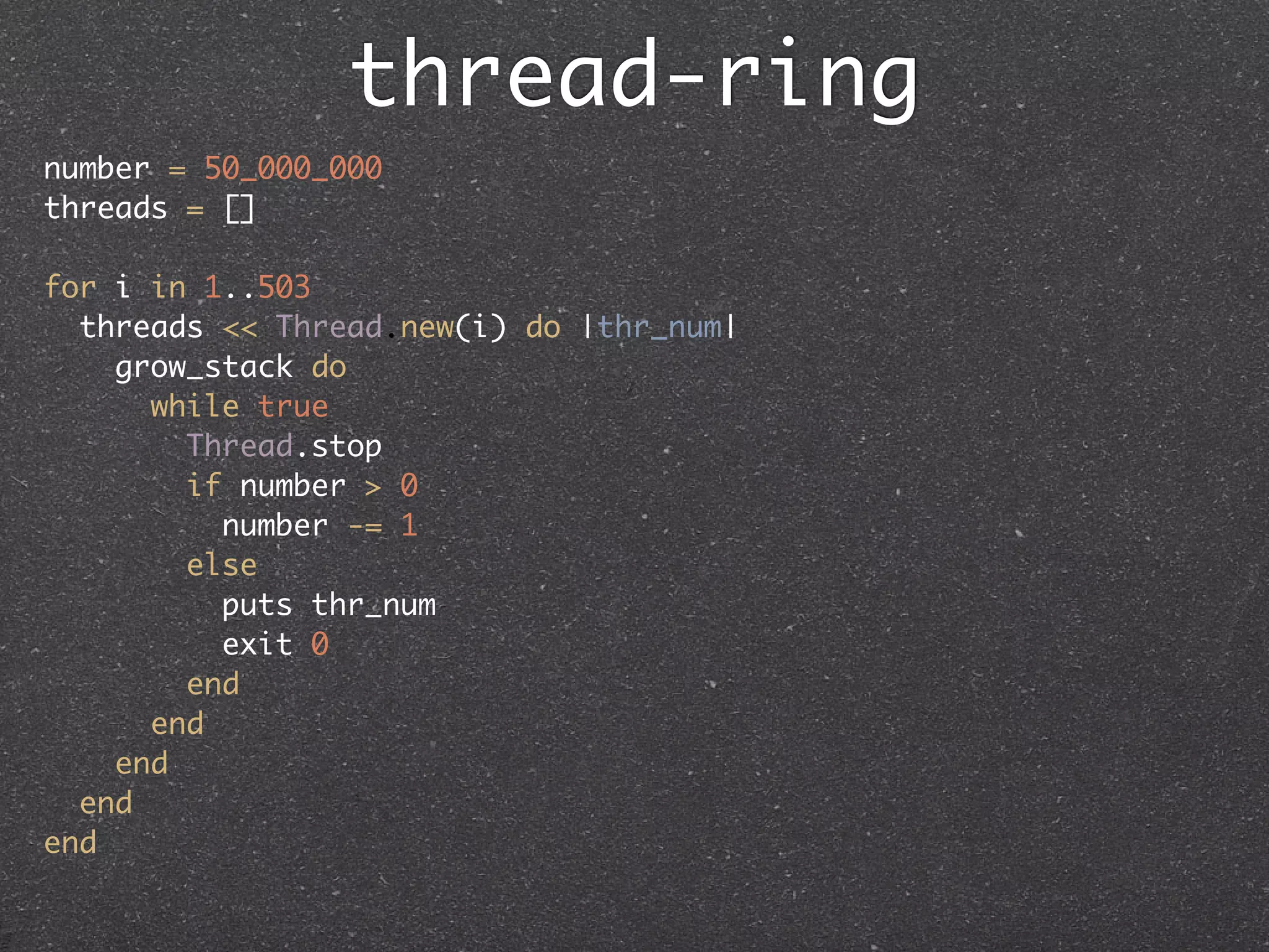 thread-ring
number = 50_000_000
threads = []

for i in 1..503
  threads << Thread.new(i) do |thr_num|
    grow_stack do
      while true
        Thread.stop
        if number > 0
          number -= 1
        else
          puts thr_num
          exit 0
        end
      end
    end
  end
end
 