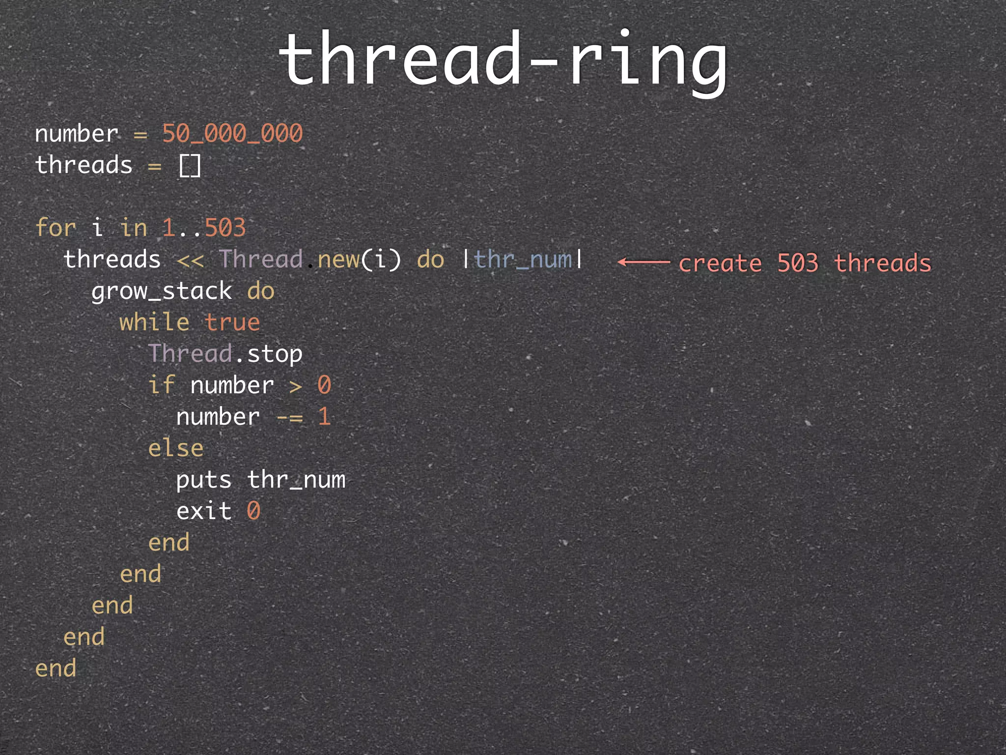thread-ring
number = 50_000_000
threads = []

for i in 1..503
  threads << Thread.new(i) do |thr_num|   create 503 threads
    grow_stack do
      while true
        Thread.stop
        if number > 0
          number -= 1
        else
          puts thr_num
          exit 0
        end
      end
    end
  end
end
 
