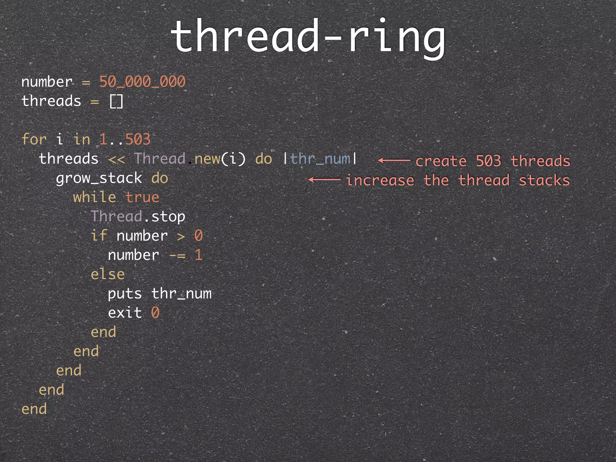thread-ring
number = 50_000_000
threads = []

for i in 1..503
  threads << Thread.new(i) do |thr_num|      create 503 threads
    grow_stack do                    increase the thread stacks
      while true
        Thread.stop
        if number > 0
          number -= 1
        else
          puts thr_num
          exit 0
        end
      end
    end
  end
end
 