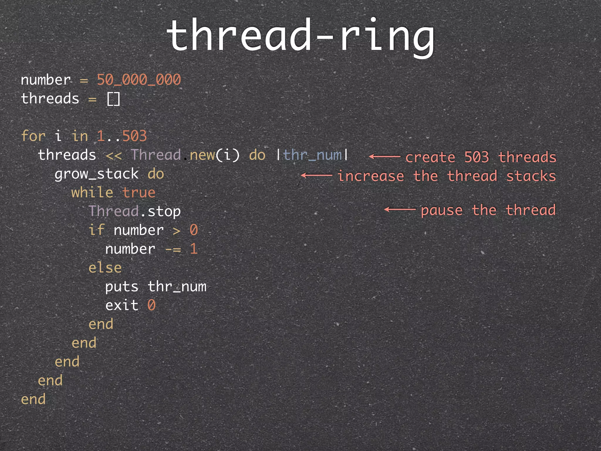 thread-ring
number = 50_000_000
threads = []

for i in 1..503
  threads << Thread.new(i) do |thr_num|      create 503 threads
    grow_stack do                    increase the thread stacks
      while true
        Thread.stop                            pause the thread
        if number > 0
          number -= 1
        else
          puts thr_num
          exit 0
        end
      end
    end
  end
end
 