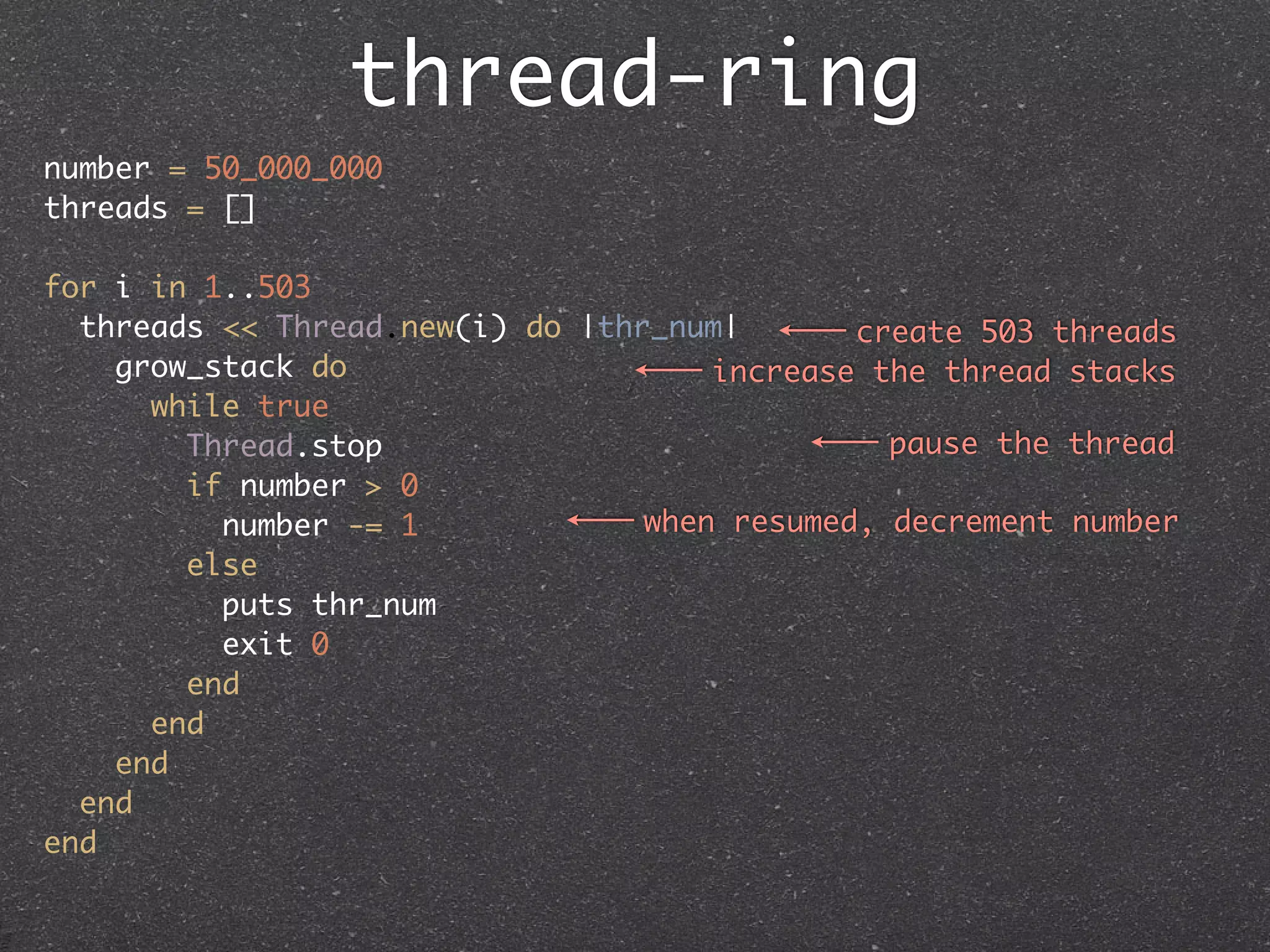 thread-ring
number = 50_000_000
threads = []

for i in 1..503
  threads << Thread.new(i) do |thr_num|       create 503 threads
    grow_stack do                     increase the thread stacks
      while true
        Thread.stop                             pause the thread
        if number > 0
          number -= 1             when resumed, decrement number
        else
          puts thr_num
          exit 0
        end
      end
    end
  end
end
 