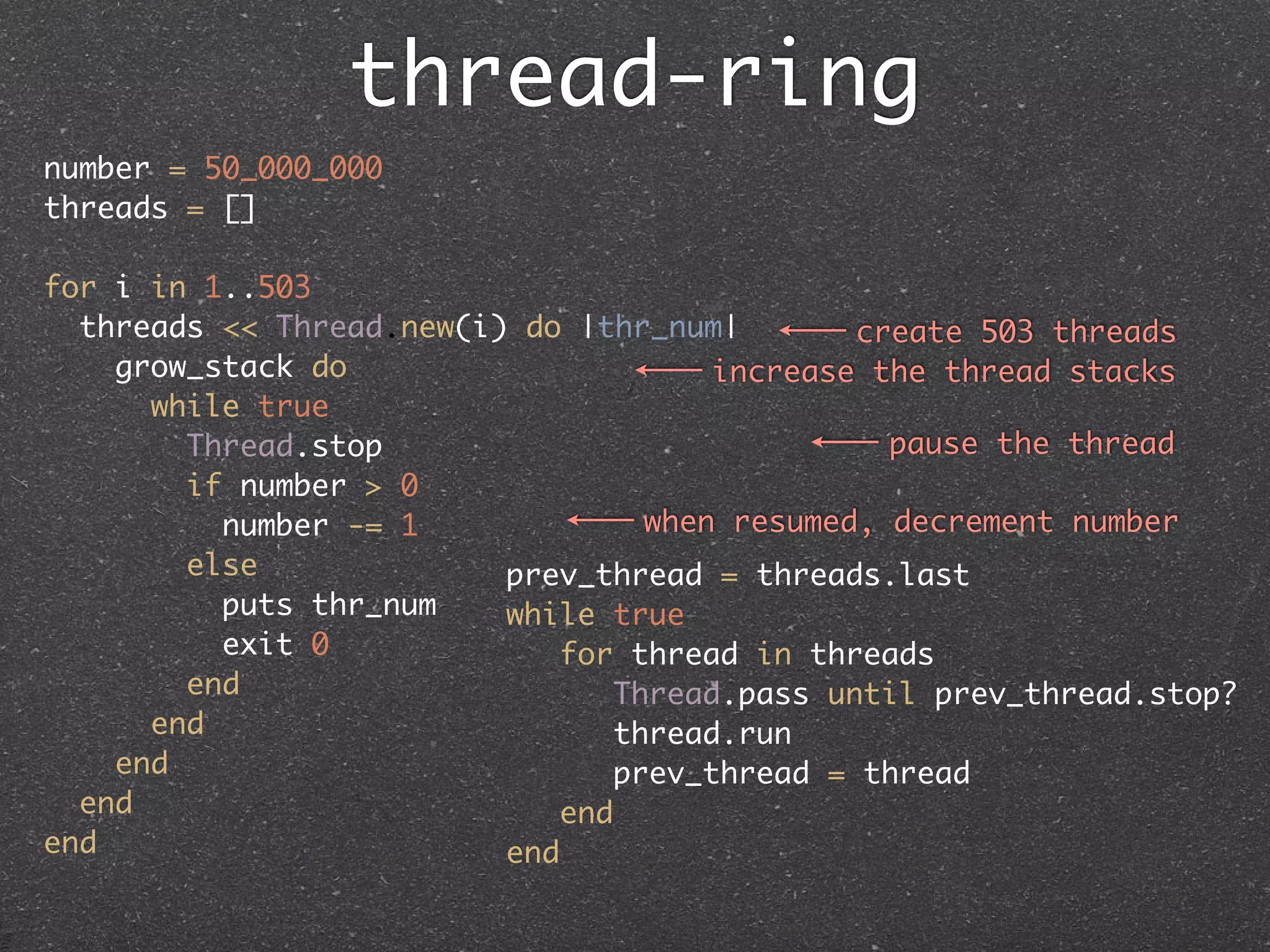 thread-ring
number = 50_000_000
threads = []

for i in 1..503
  threads << Thread.new(i) do |thr_num|         create 503 threads
    grow_stack do                       increase the thread stacks
      while true
        Thread.stop                               pause the thread
        if number > 0
          number -= 1               when resumed, decrement number
        else              prev_thread = threads.last
          puts thr_num    while true
          exit 0              for thread in threads
        end                       Thread.pass until prev_thread.stop?
      end                        thread.run
    end                          prev_thread = thread
  end                         end
end                       end
 