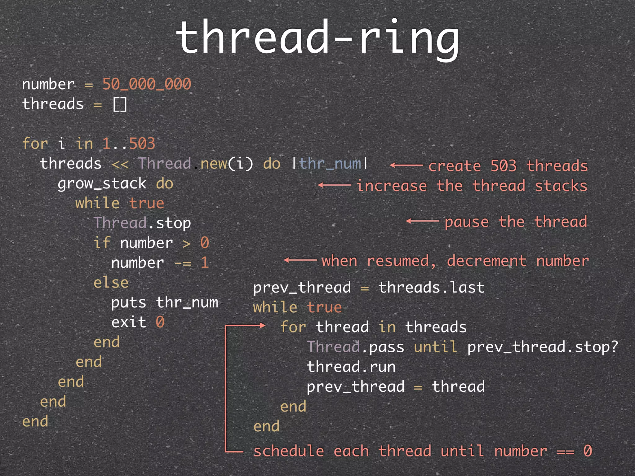 thread-ring
number = 50_000_000
threads = []

for i in 1..503
  threads << Thread.new(i) do |thr_num|         create 503 threads
    grow_stack do                       increase the thread stacks
      while true
        Thread.stop                               pause the thread
        if number > 0
          number -= 1               when resumed, decrement number
        else              prev_thread = threads.last
          puts thr_num    while true
          exit 0              for thread in threads
        end                       Thread.pass until prev_thread.stop?
      end                        thread.run
    end                          prev_thread = thread
  end                         end
end                       end
                          schedule each thread until number == 0
 