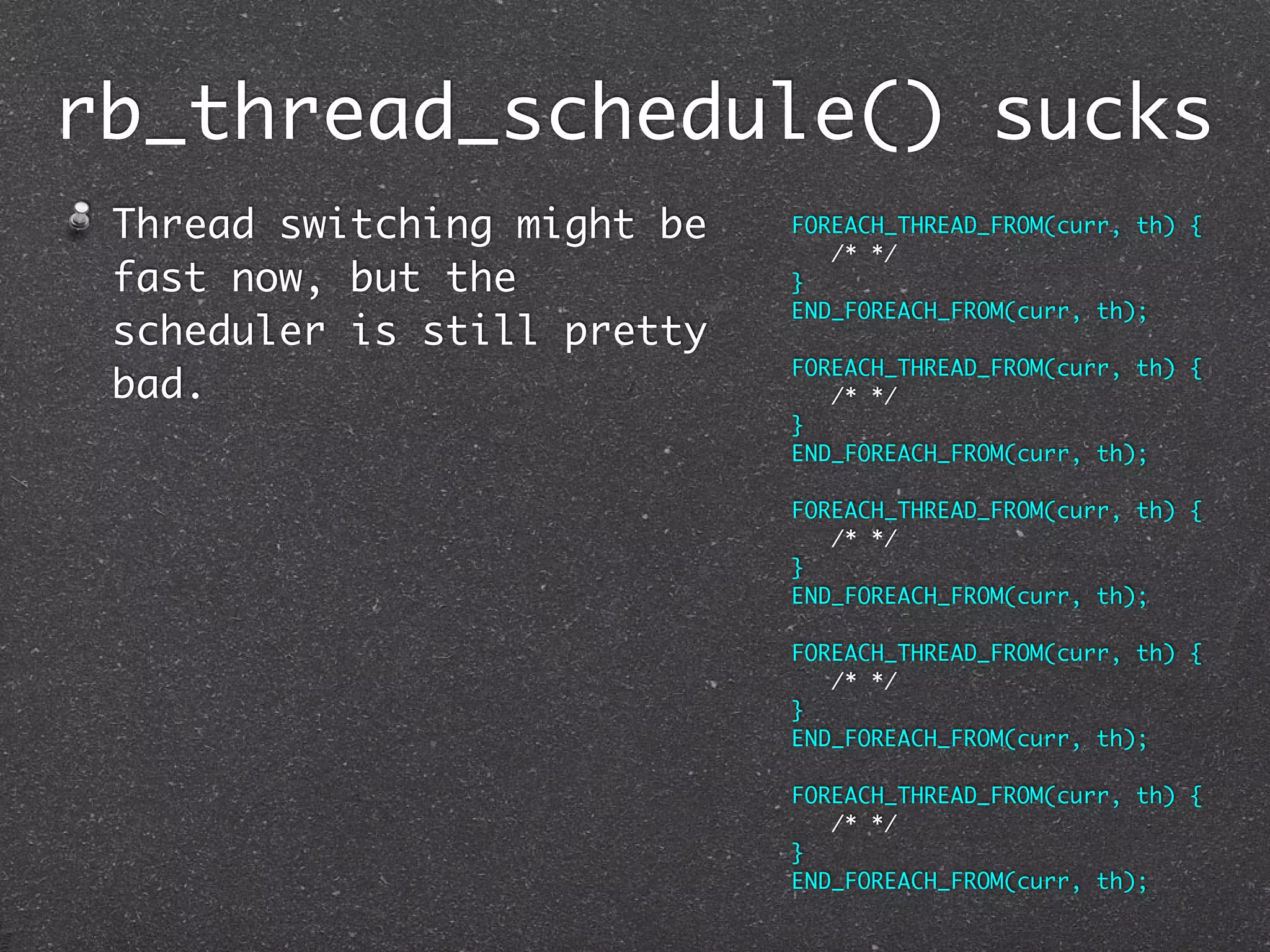 rb_thread_schedule() sucks
 Thread switching might be   FOREACH_THREAD_FROM(curr, th) {
                                /* */
 fast now, but the           }
                             END_FOREACH_FROM(curr, th);
 scheduler is still pretty
                             FOREACH_THREAD_FROM(curr, th) {
 bad.                           /* */
                             }
                             END_FOREACH_FROM(curr, th);

                             FOREACH_THREAD_FROM(curr, th) {
                                /* */
                             }
                             END_FOREACH_FROM(curr, th);

                             FOREACH_THREAD_FROM(curr, th) {
                                /* */
                             }
                             END_FOREACH_FROM(curr, th);

                             FOREACH_THREAD_FROM(curr, th) {
                                /* */
                             }
                             END_FOREACH_FROM(curr, th);
 