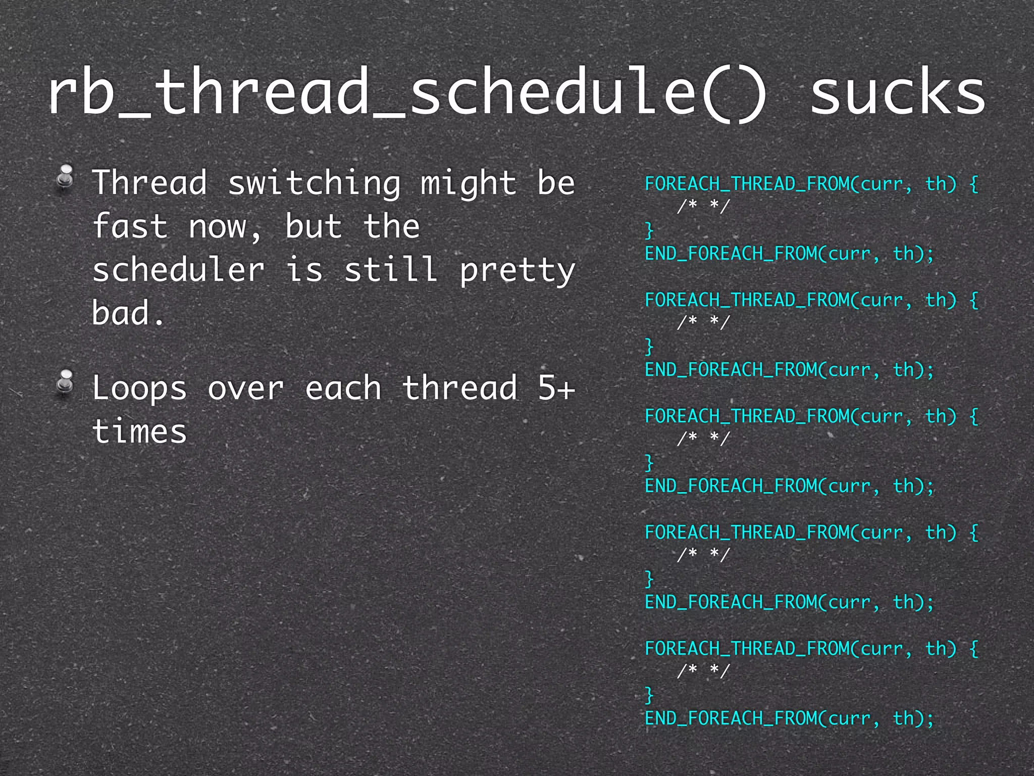 rb_thread_schedule() sucks
 Thread switching might be   FOREACH_THREAD_FROM(curr, th) {
                                /* */
 fast now, but the           }
                             END_FOREACH_FROM(curr, th);
 scheduler is still pretty
                             FOREACH_THREAD_FROM(curr, th) {
 bad.                           /* */
                             }
                             END_FOREACH_FROM(curr, th);
 Loops over each thread 5+
                             FOREACH_THREAD_FROM(curr, th) {
 times                          /* */
                             }
                             END_FOREACH_FROM(curr, th);

                             FOREACH_THREAD_FROM(curr, th) {
                                /* */
                             }
                             END_FOREACH_FROM(curr, th);

                             FOREACH_THREAD_FROM(curr, th) {
                                /* */
                             }
                             END_FOREACH_FROM(curr, th);
 