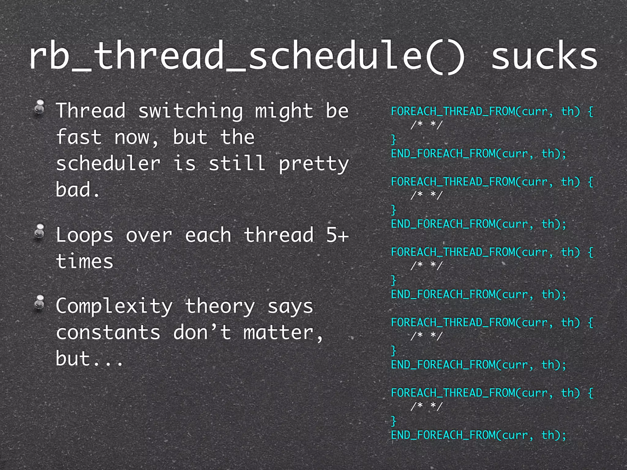rb_thread_schedule() sucks
 Thread switching might be   FOREACH_THREAD_FROM(curr, th) {
                                /* */
 fast now, but the           }
                             END_FOREACH_FROM(curr, th);
 scheduler is still pretty
                             FOREACH_THREAD_FROM(curr, th) {
 bad.                           /* */
                             }
                             END_FOREACH_FROM(curr, th);
 Loops over each thread 5+
                             FOREACH_THREAD_FROM(curr, th) {
 times                          /* */
                             }
                             END_FOREACH_FROM(curr, th);
 Complexity theory says
                             FOREACH_THREAD_FROM(curr, th) {
 constants don’t matter,        /* */
                             }
 but...                      END_FOREACH_FROM(curr, th);

                             FOREACH_THREAD_FROM(curr, th) {
                                /* */
                             }
                             END_FOREACH_FROM(curr, th);
 