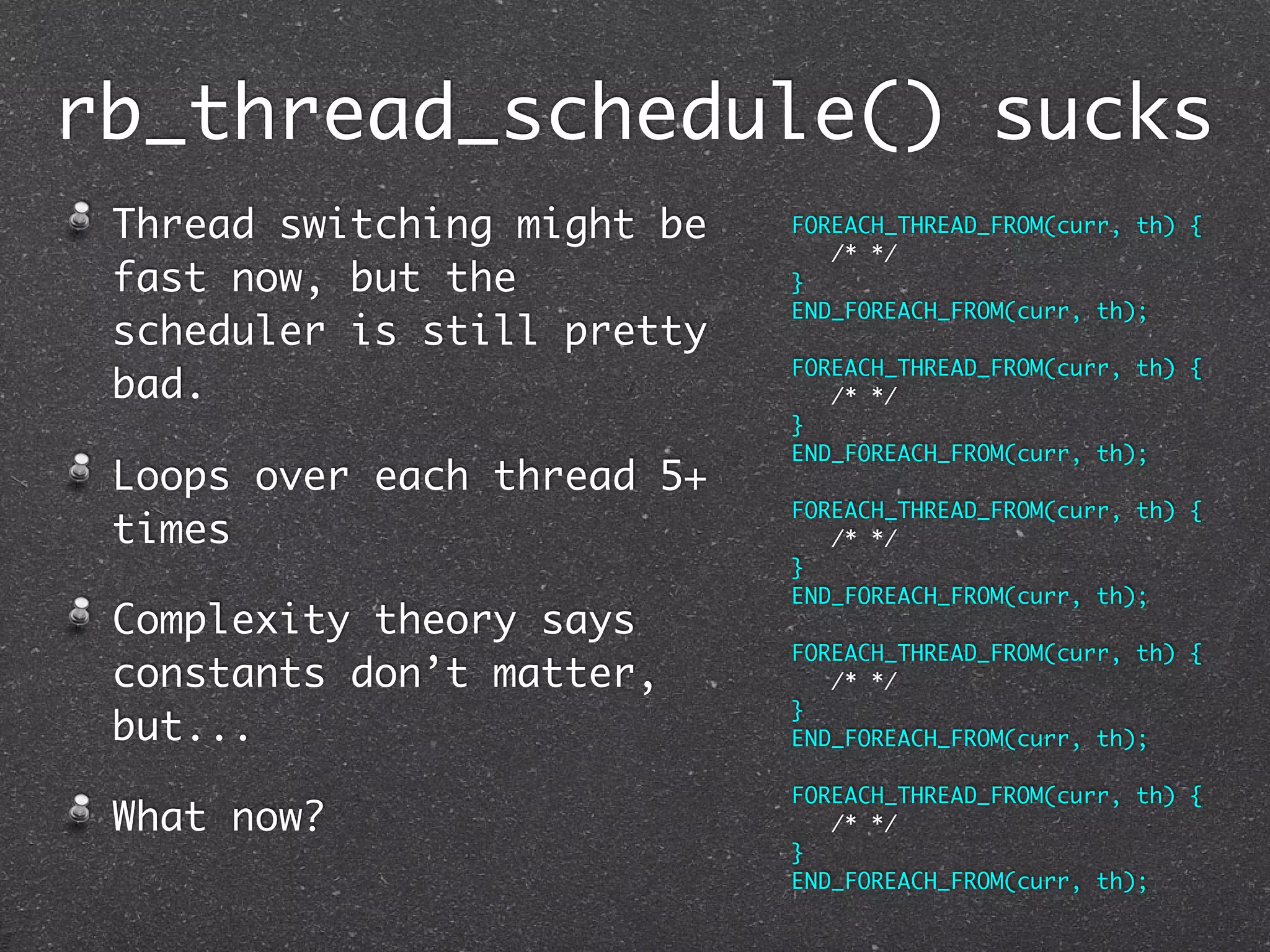rb_thread_schedule() sucks
 Thread switching might be   FOREACH_THREAD_FROM(curr, th) {
                                /* */
 fast now, but the           }
                             END_FOREACH_FROM(curr, th);
 scheduler is still pretty
                             FOREACH_THREAD_FROM(curr, th) {
 bad.                           /* */
                             }
                             END_FOREACH_FROM(curr, th);
 Loops over each thread 5+
                             FOREACH_THREAD_FROM(curr, th) {
 times                          /* */
                             }
                             END_FOREACH_FROM(curr, th);
 Complexity theory says
                             FOREACH_THREAD_FROM(curr, th) {
 constants don’t matter,        /* */
                             }
 but...                      END_FOREACH_FROM(curr, th);

                             FOREACH_THREAD_FROM(curr, th) {
 What now?                      /* */
                             }
                             END_FOREACH_FROM(curr, th);
 