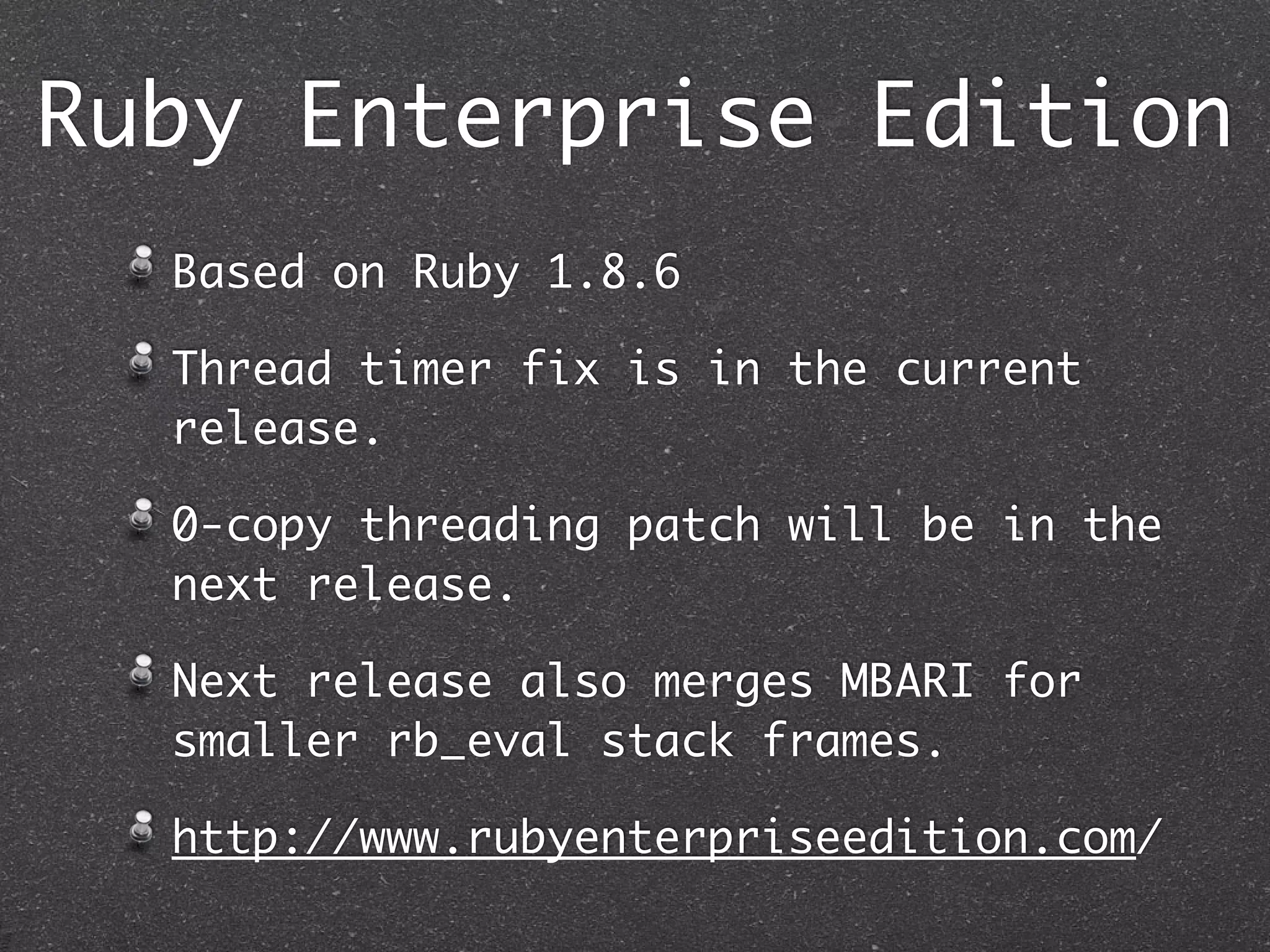 Ruby Enterprise Edition
  Based on Ruby 1.8.6

  Thread timer fix is in the current
  release.

  0-copy threading patch will be in the
  next release.

  Next release also merges MBARI for
  smaller rb_eval stack frames.

  http://www.rubyenterpriseedition.com/
 