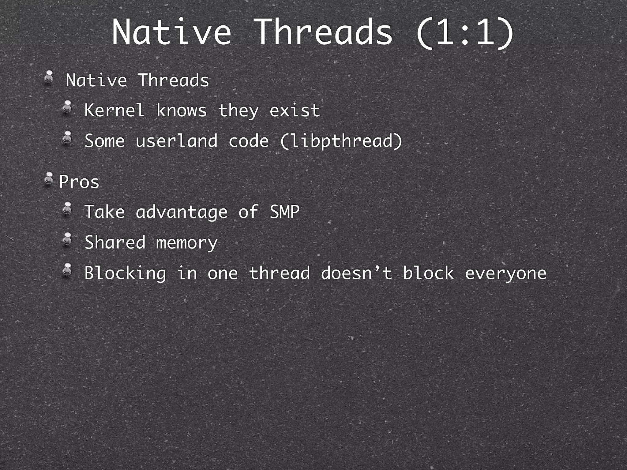 Native Threads (1:1)
Native Threads
  Kernel knows they exist
  Some userland code (libpthread)

Pros
  Take advantage of SMP
  Shared memory
  Blocking in one thread doesn’t block everyone
 