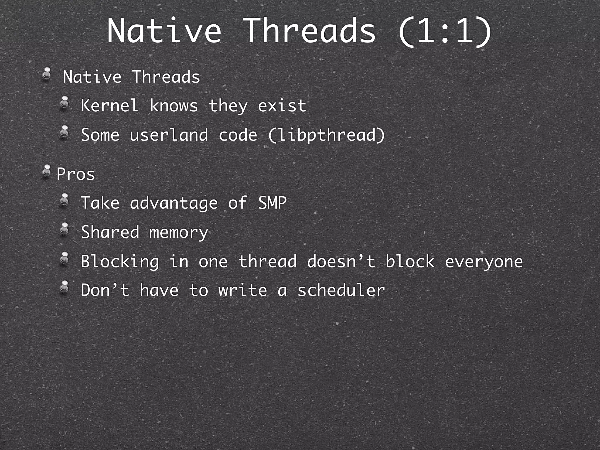 Native Threads (1:1)
Native Threads
  Kernel knows they exist
  Some userland code (libpthread)

Pros
  Take advantage of SMP
  Shared memory
  Blocking in one thread doesn’t block everyone
  Don’t have to write a scheduler
 
