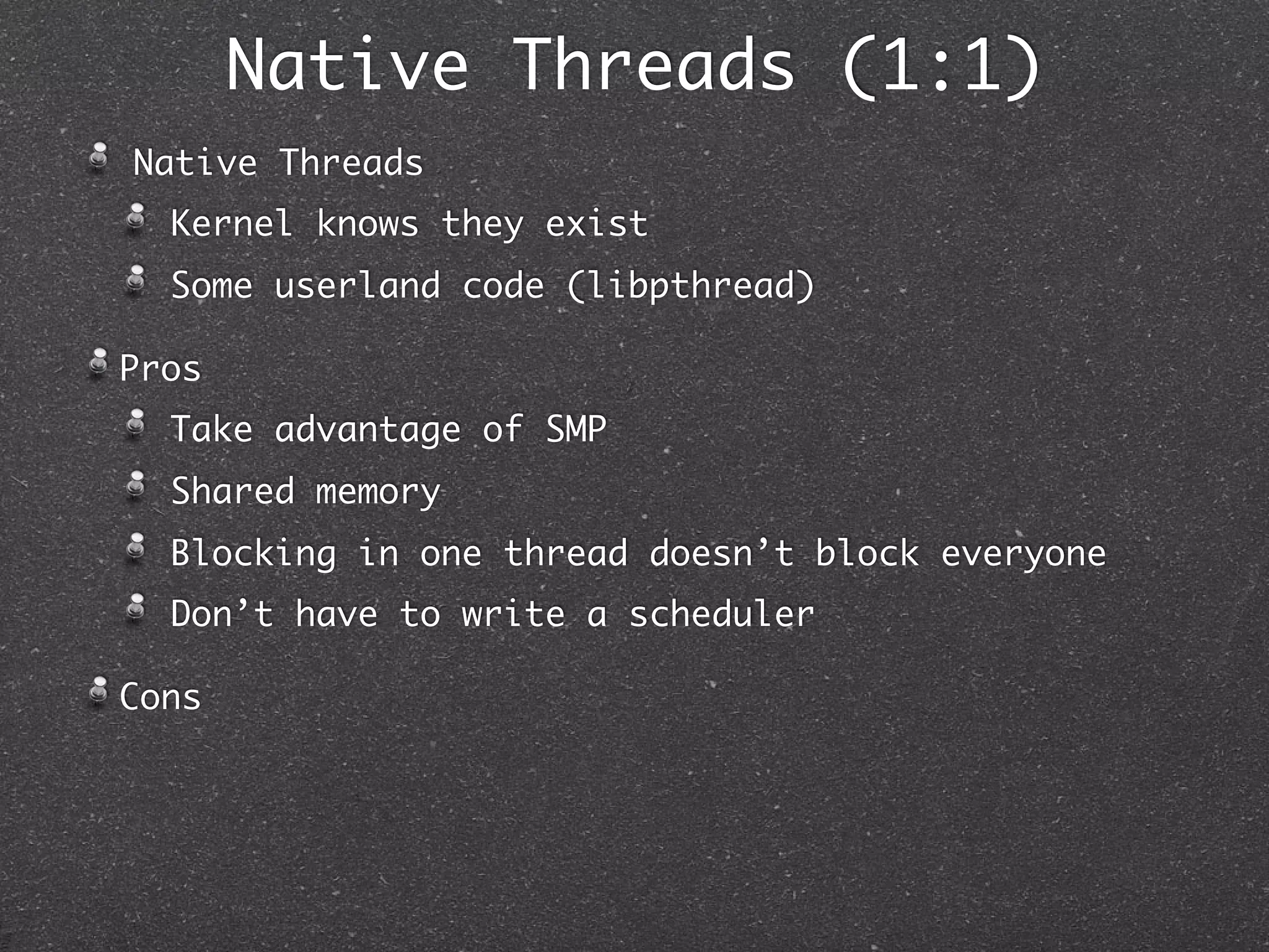 Native Threads (1:1)
Native Threads
  Kernel knows they exist
  Some userland code (libpthread)

Pros
  Take advantage of SMP
  Shared memory
  Blocking in one thread doesn’t block everyone
  Don’t have to write a scheduler

Cons
 