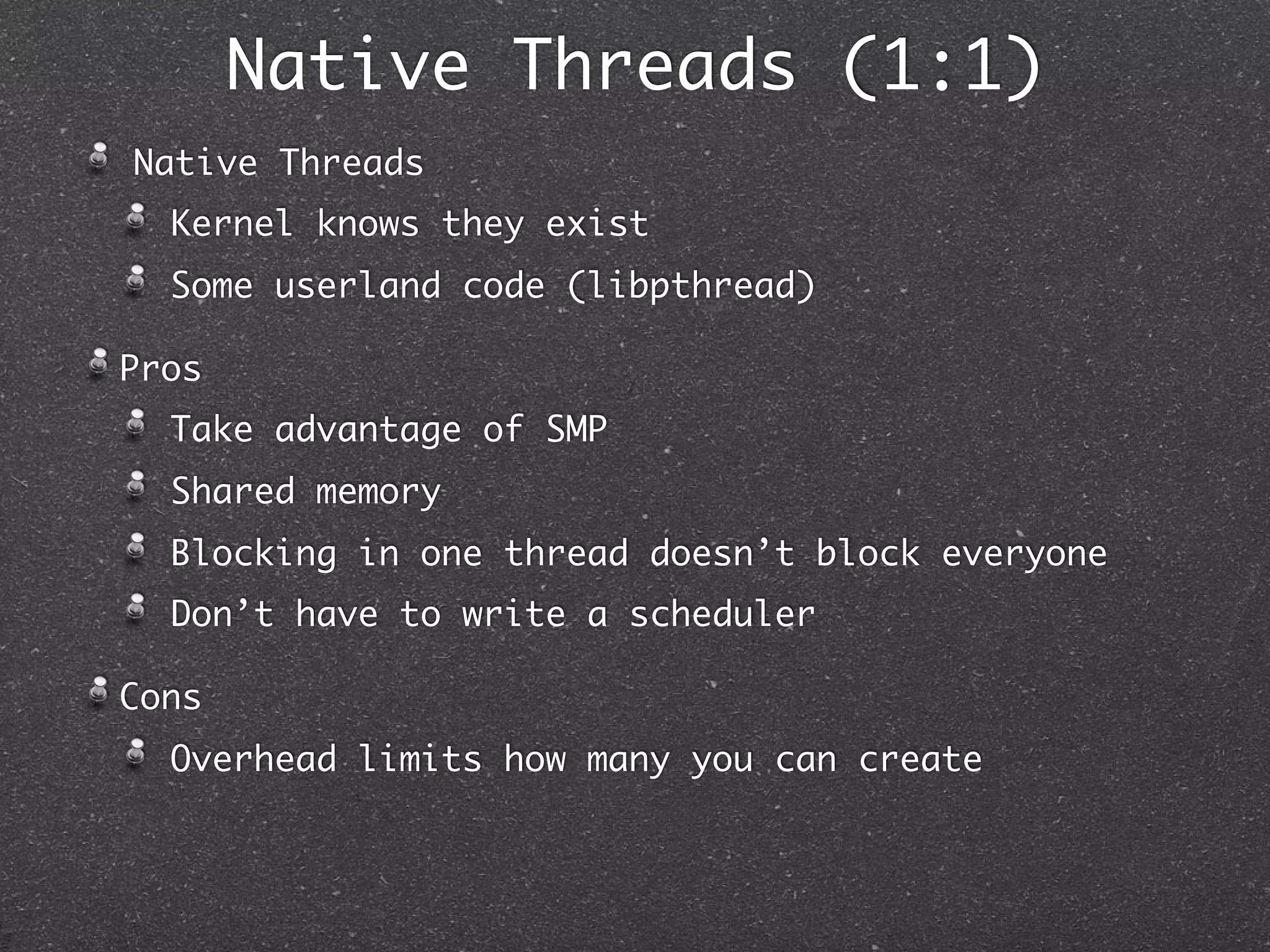 Native Threads (1:1)
Native Threads
  Kernel knows they exist
  Some userland code (libpthread)

Pros
  Take advantage of SMP
  Shared memory
  Blocking in one thread doesn’t block everyone
  Don’t have to write a scheduler

Cons
  Overhead limits how many you can create
 