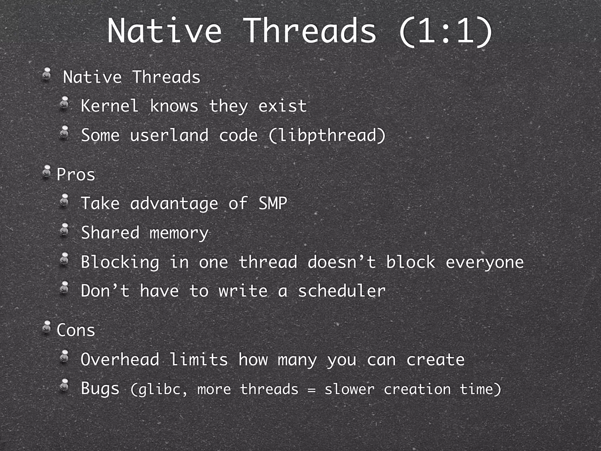 Native Threads (1:1)
Native Threads
  Kernel knows they exist
  Some userland code (libpthread)

Pros
  Take advantage of SMP
  Shared memory
  Blocking in one thread doesn’t block everyone
  Don’t have to write a scheduler

Cons
  Overhead limits how many you can create
  Bugs (glibc, more threads = slower creation time)
 