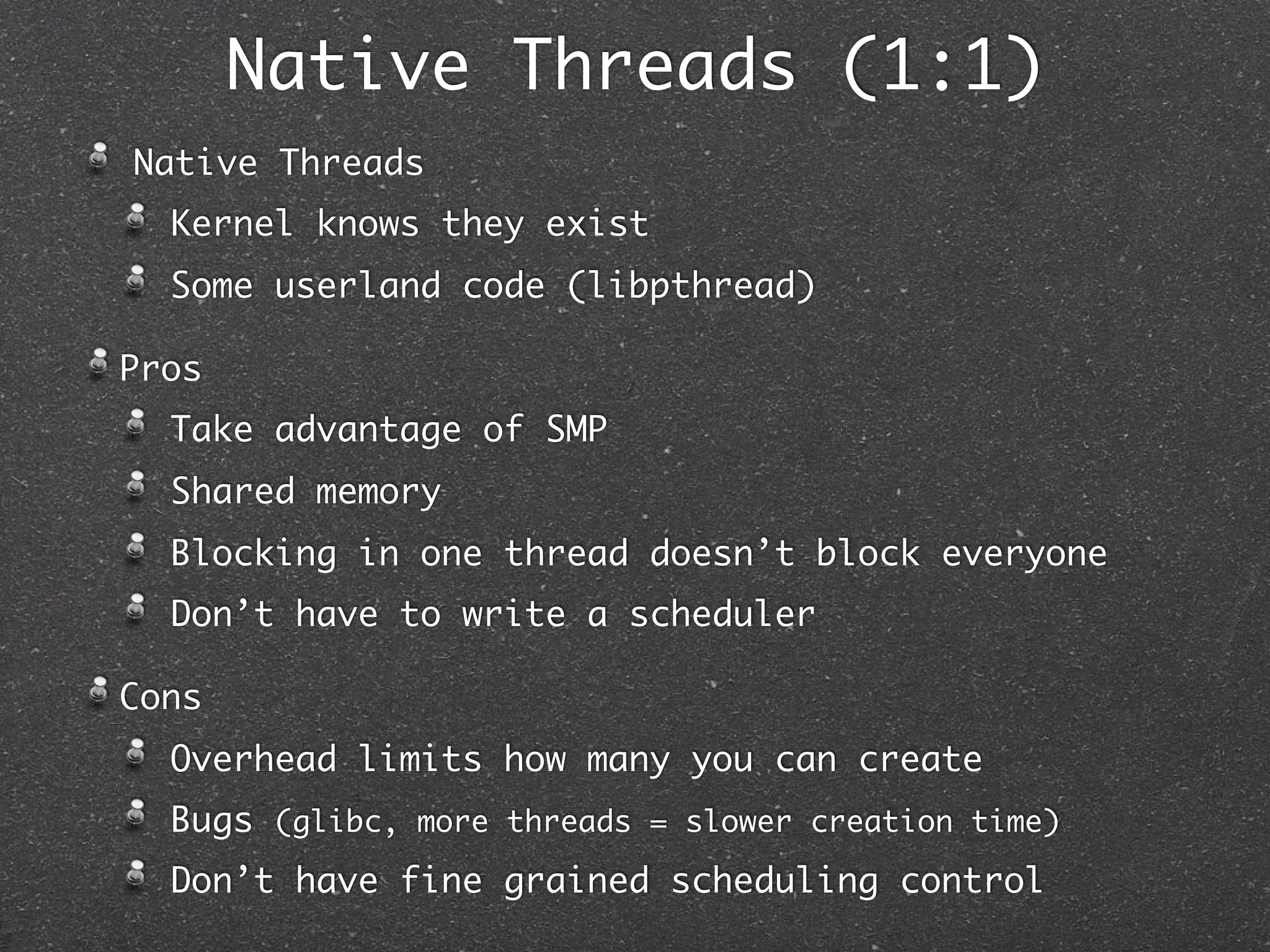 Native Threads (1:1)
Native Threads
  Kernel knows they exist
  Some userland code (libpthread)

Pros
  Take advantage of SMP
  Shared memory
  Blocking in one thread doesn’t block everyone
  Don’t have to write a scheduler

Cons
  Overhead limits how many you can create
  Bugs (glibc, more threads = slower creation time)
  Don’t have fine grained scheduling control
 