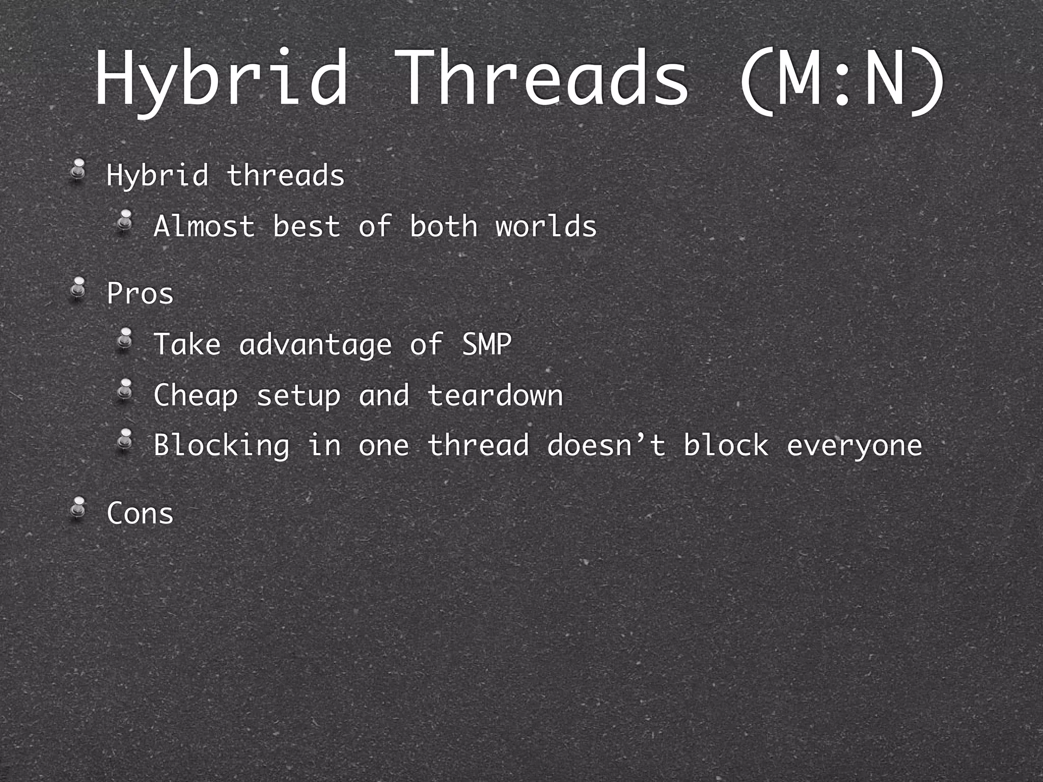 Hybrid Threads (M:N)
Hybrid threads
  Almost best of both worlds

Pros
  Take advantage of SMP
  Cheap setup and teardown
  Blocking in one thread doesn’t block everyone

Cons
 