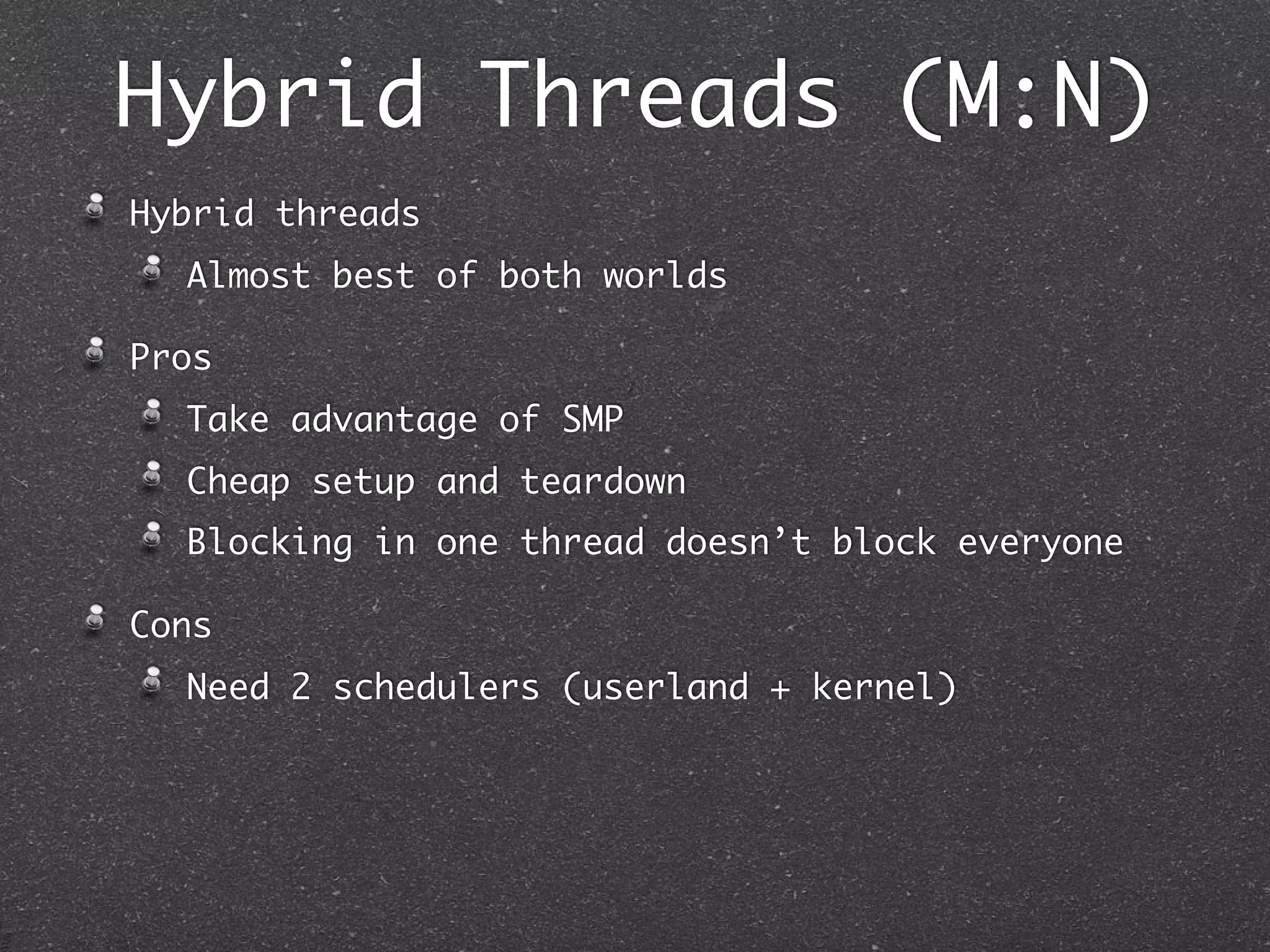 Hybrid Threads (M:N)
Hybrid threads
  Almost best of both worlds

Pros
  Take advantage of SMP
  Cheap setup and teardown
  Blocking in one thread doesn’t block everyone

Cons
  Need 2 schedulers (userland + kernel)
 