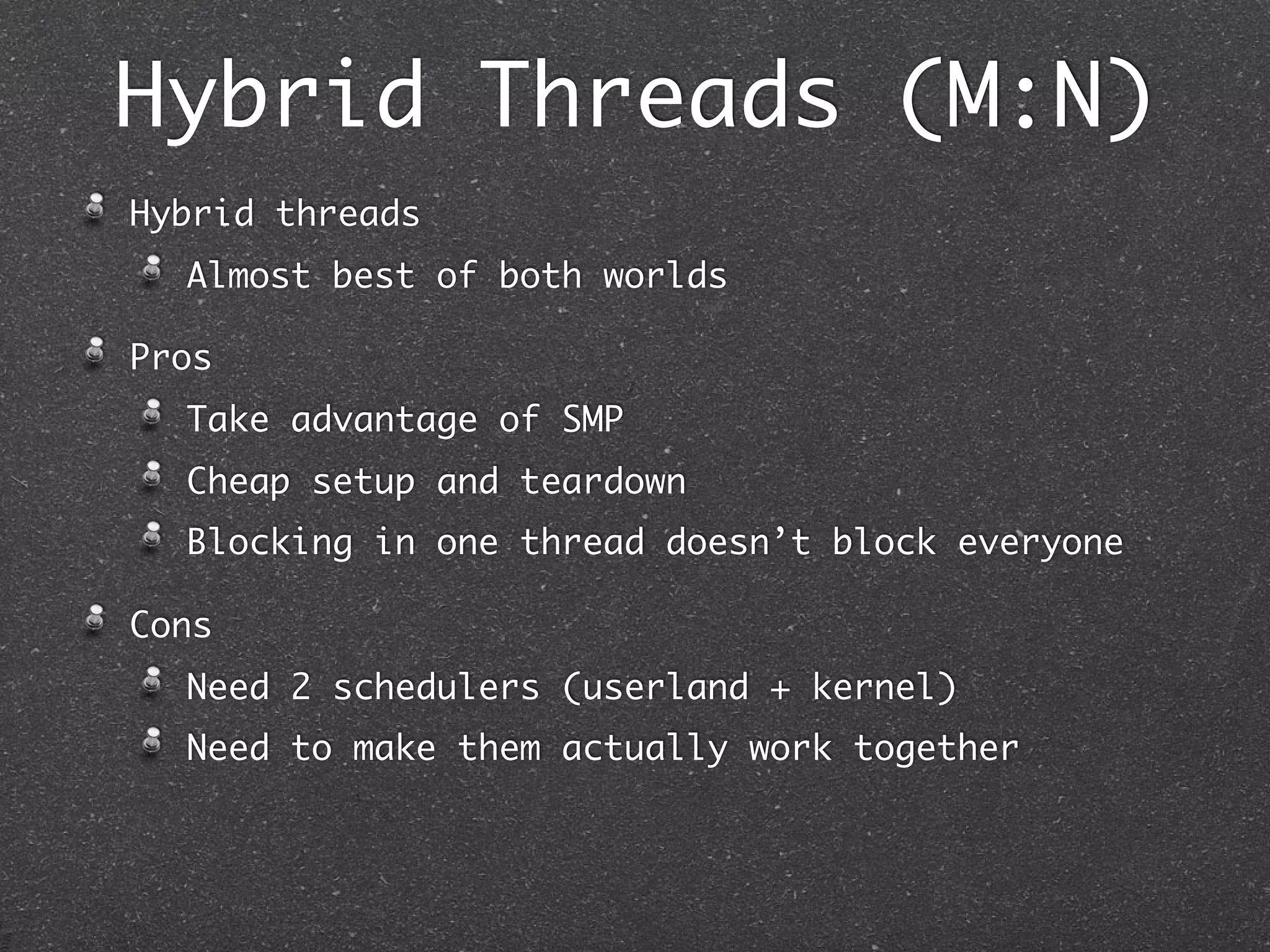 Hybrid Threads (M:N)
Hybrid threads
  Almost best of both worlds

Pros
  Take advantage of SMP
  Cheap setup and teardown
  Blocking in one thread doesn’t block everyone

Cons
  Need 2 schedulers (userland + kernel)
  Need to make them actually work together
 