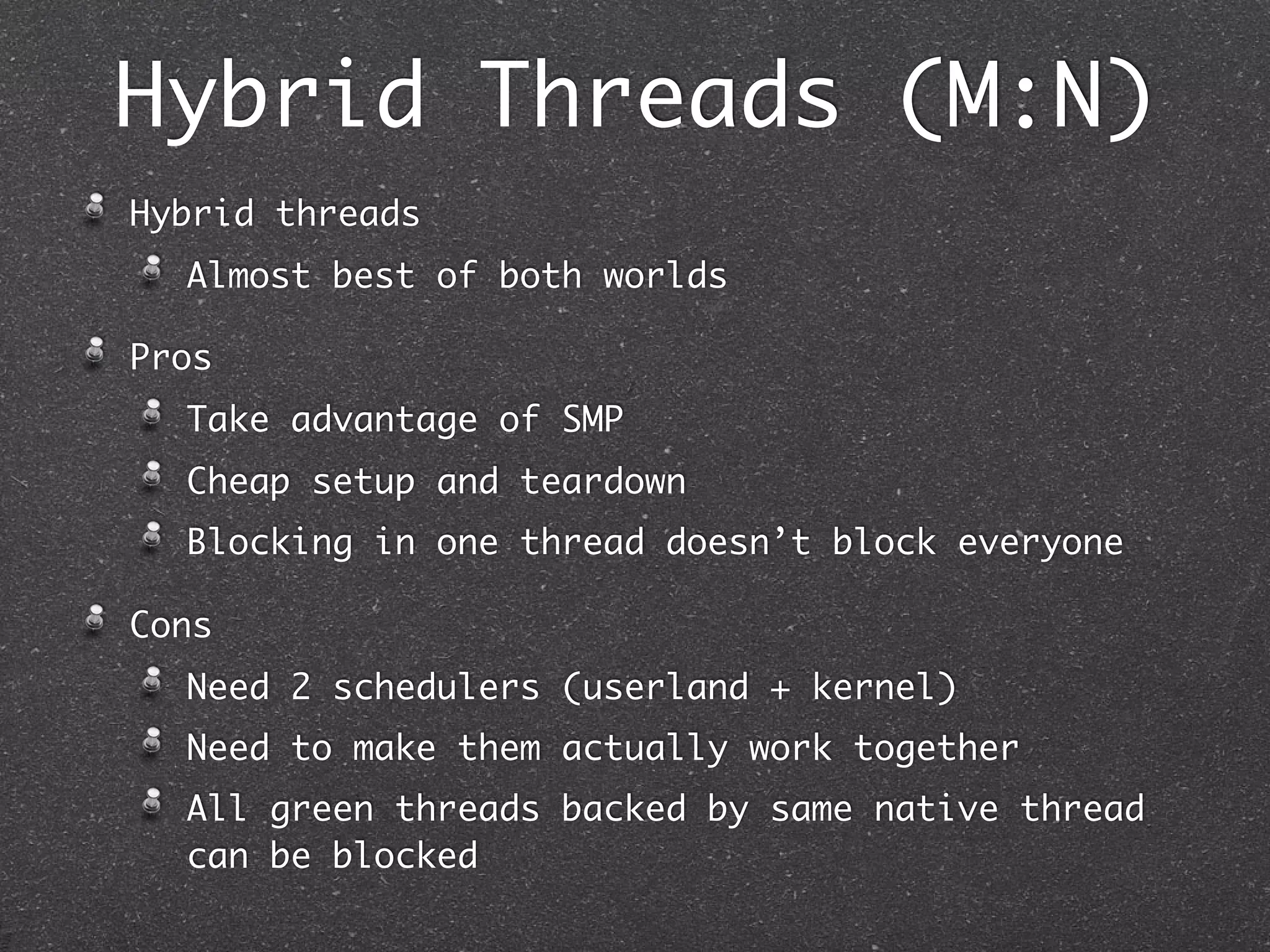 Hybrid Threads (M:N)
Hybrid threads
  Almost best of both worlds

Pros
  Take advantage of SMP
  Cheap setup and teardown
  Blocking in one thread doesn’t block everyone

Cons
  Need 2 schedulers (userland + kernel)
  Need to make them actually work together
  All green threads backed by same native thread
  can be blocked
 