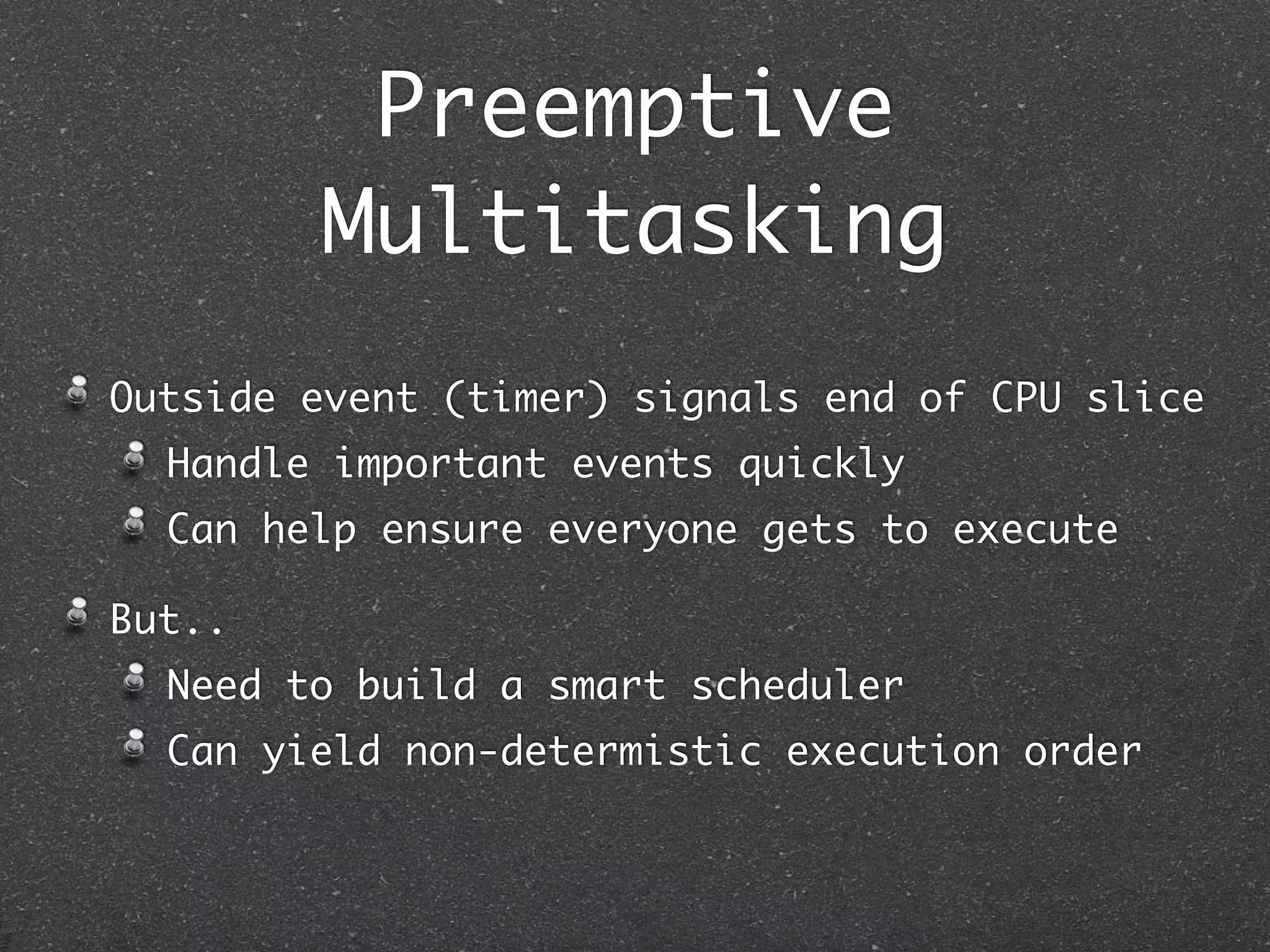 Preemptive
        Multitasking
Outside event (timer) signals end of CPU slice
  Handle important events quickly
  Can help ensure everyone gets to execute

But..
  Need to build a smart scheduler
  Can yield non-determistic execution order
 