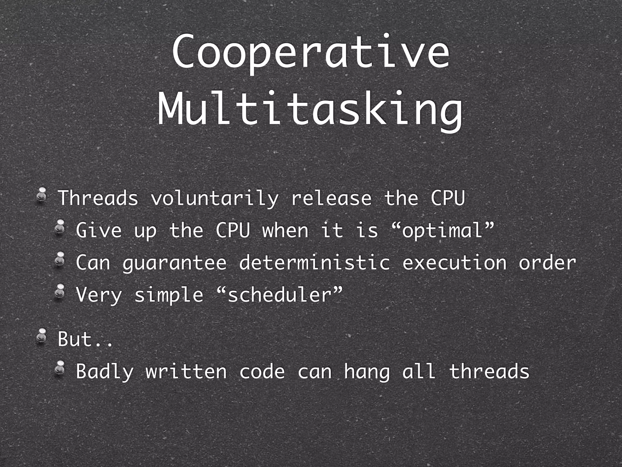 Cooperative
        Multitasking
Threads voluntarily release the CPU
 Give up the CPU when it is “optimal”
 Can guarantee deterministic execution order
 Very simple “scheduler”

But..
 Badly written code can hang all threads
 