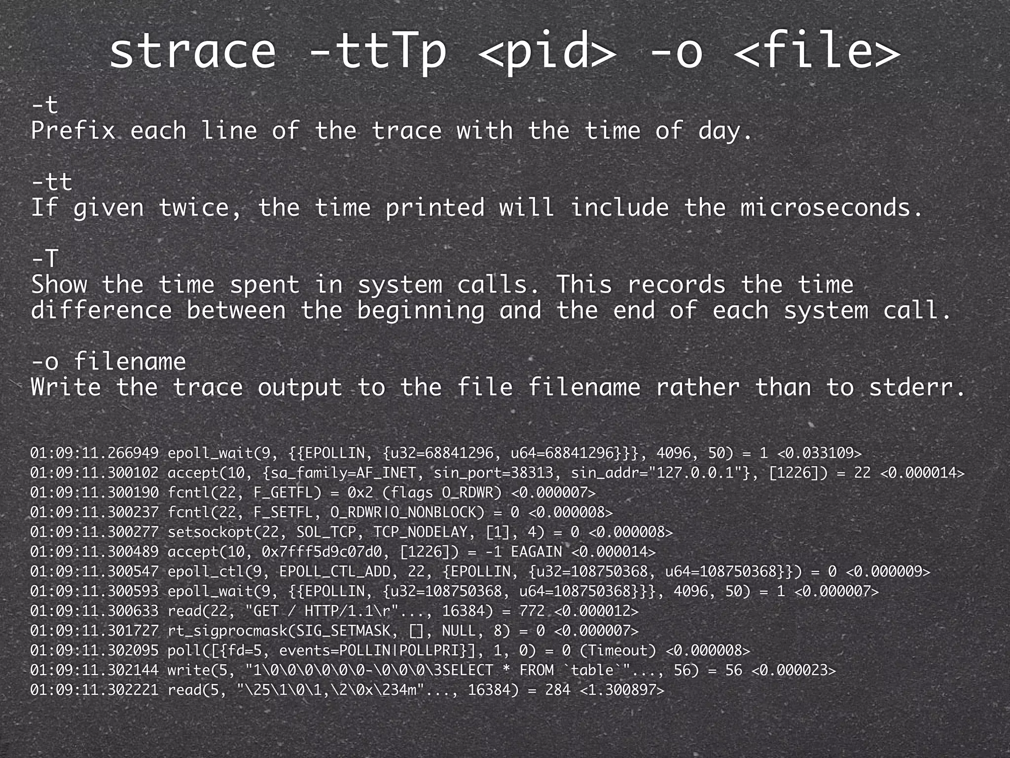 strace -ttTp <pid> -o <file>
-t
Prefix each line of the trace with the time of day.

-tt
If given twice, the time printed will include the microseconds.

-T
Show the time spent in system calls. This records the time
difference between the beginning and the end of each system call.

-o filename
Write the trace output to the file filename rather than to stderr.

01:09:11.266949   epoll_wait(9, {{EPOLLIN, {u32=68841296, u64=68841296}}}, 4096, 50) = 1 <0.033109>
01:09:11.300102   accept(10, {sa_family=AF_INET, sin_port=38313, sin_addr="127.0.0.1"}, [1226]) = 22 <0.000014>
01:09:11.300190   fcntl(22, F_GETFL) = 0x2 (flags O_RDWR) <0.000007>
01:09:11.300237   fcntl(22, F_SETFL, O_RDWR|O_NONBLOCK) = 0 <0.000008>
01:09:11.300277   setsockopt(22, SOL_TCP, TCP_NODELAY, [1], 4) = 0 <0.000008>
01:09:11.300489   accept(10, 0x7fff5d9c07d0, [1226]) = -1 EAGAIN <0.000014>
01:09:11.300547   epoll_ctl(9, EPOLL_CTL_ADD, 22, {EPOLLIN, {u32=108750368, u64=108750368}}) = 0 <0.000009>
01:09:11.300593   epoll_wait(9, {{EPOLLIN, {u32=108750368, u64=108750368}}}, 4096, 50) = 1 <0.000007>
01:09:11.300633   read(22, "GET / HTTP/1.1r"..., 16384) = 772 <0.000012>
01:09:11.301727   rt_sigprocmask(SIG_SETMASK, [], NULL, 8) = 0 <0.000007>
01:09:11.302095   poll([{fd=5, events=POLLIN|POLLPRI}], 1, 0) = 0 (Timeout) <0.000008>
01:09:11.302144   write(5, "1000000-0003SELECT * FROM `table`"..., 56) = 56 <0.000023>
01:09:11.302221   read(5, "25101,20x234m"..., 16384) = 284 <1.300897>
 