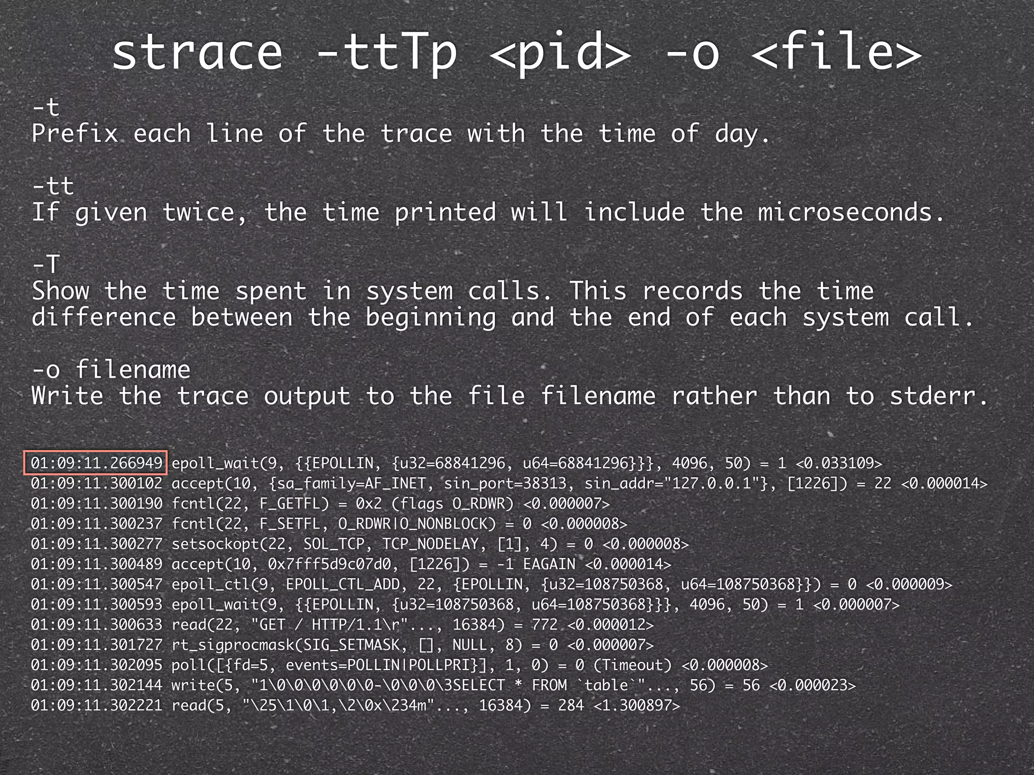 strace -ttTp <pid> -o <file>
-t
Prefix each line of the trace with the time of day.

-tt
If given twice, the time printed will include the microseconds.

-T
Show the time spent in system calls. This records the time
difference between the beginning and the end of each system call.

-o filename
Write the trace output to the file filename rather than to stderr.

01:09:11.266949   epoll_wait(9, {{EPOLLIN, {u32=68841296, u64=68841296}}}, 4096, 50) = 1 <0.033109>
01:09:11.300102   accept(10, {sa_family=AF_INET, sin_port=38313, sin_addr="127.0.0.1"}, [1226]) = 22 <0.000014>
01:09:11.300190   fcntl(22, F_GETFL) = 0x2 (flags O_RDWR) <0.000007>
01:09:11.300237   fcntl(22, F_SETFL, O_RDWR|O_NONBLOCK) = 0 <0.000008>
01:09:11.300277   setsockopt(22, SOL_TCP, TCP_NODELAY, [1], 4) = 0 <0.000008>
01:09:11.300489   accept(10, 0x7fff5d9c07d0, [1226]) = -1 EAGAIN <0.000014>
01:09:11.300547   epoll_ctl(9, EPOLL_CTL_ADD, 22, {EPOLLIN, {u32=108750368, u64=108750368}}) = 0 <0.000009>
01:09:11.300593   epoll_wait(9, {{EPOLLIN, {u32=108750368, u64=108750368}}}, 4096, 50) = 1 <0.000007>
01:09:11.300633   read(22, "GET / HTTP/1.1r"..., 16384) = 772 <0.000012>
01:09:11.301727   rt_sigprocmask(SIG_SETMASK, [], NULL, 8) = 0 <0.000007>
01:09:11.302095   poll([{fd=5, events=POLLIN|POLLPRI}], 1, 0) = 0 (Timeout) <0.000008>
01:09:11.302144   write(5, "1000000-0003SELECT * FROM `table`"..., 56) = 56 <0.000023>
01:09:11.302221   read(5, "25101,20x234m"..., 16384) = 284 <1.300897>
 