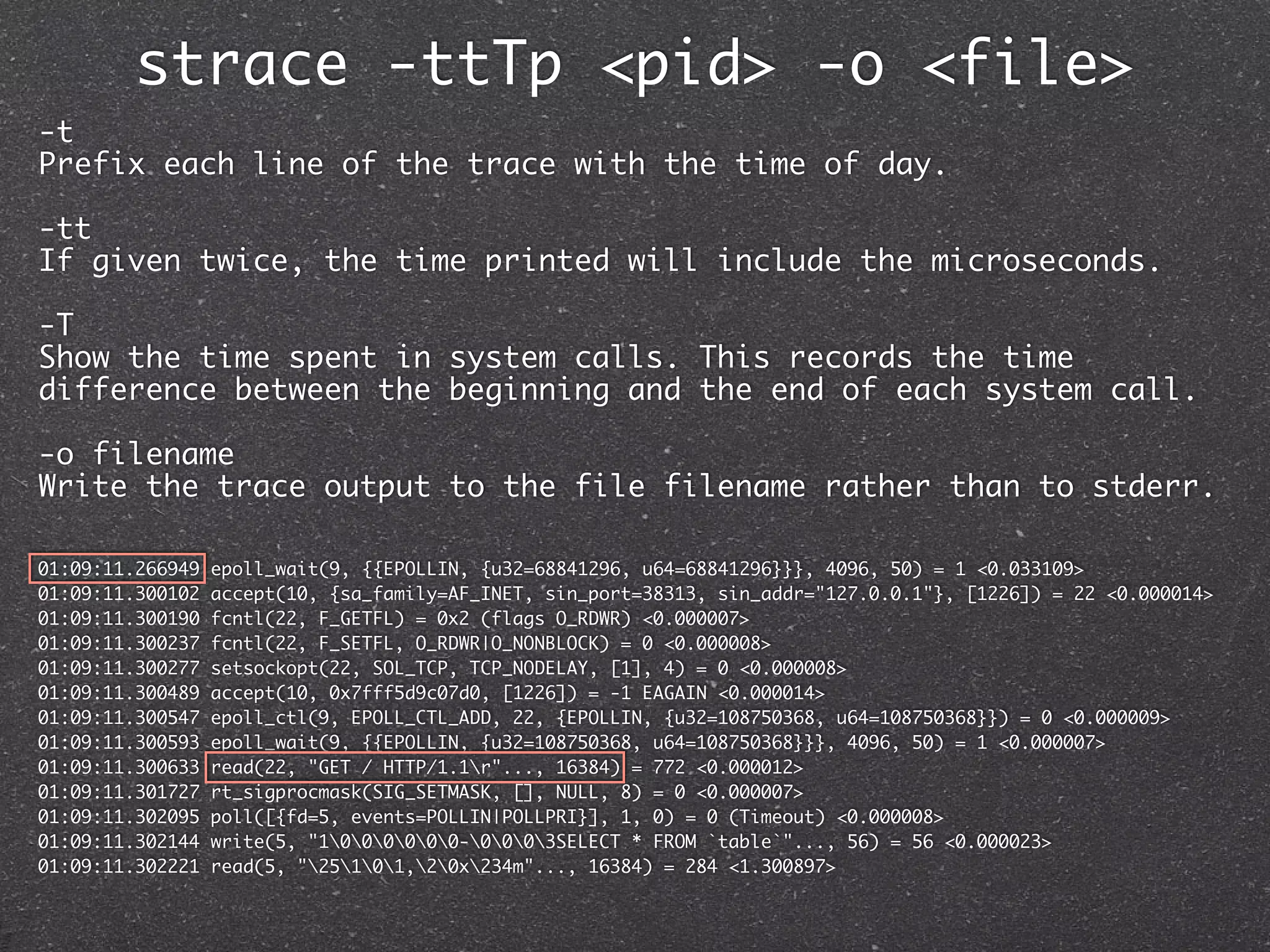 strace -ttTp <pid> -o <file>
-t
Prefix each line of the trace with the time of day.

-tt
If given twice, the time printed will include the microseconds.

-T
Show the time spent in system calls. This records the time
difference between the beginning and the end of each system call.

-o filename
Write the trace output to the file filename rather than to stderr.

01:09:11.266949   epoll_wait(9, {{EPOLLIN, {u32=68841296, u64=68841296}}}, 4096, 50) = 1 <0.033109>
01:09:11.300102   accept(10, {sa_family=AF_INET, sin_port=38313, sin_addr="127.0.0.1"}, [1226]) = 22 <0.000014>
01:09:11.300190   fcntl(22, F_GETFL) = 0x2 (flags O_RDWR) <0.000007>
01:09:11.300237   fcntl(22, F_SETFL, O_RDWR|O_NONBLOCK) = 0 <0.000008>
01:09:11.300277   setsockopt(22, SOL_TCP, TCP_NODELAY, [1], 4) = 0 <0.000008>
01:09:11.300489   accept(10, 0x7fff5d9c07d0, [1226]) = -1 EAGAIN <0.000014>
01:09:11.300547   epoll_ctl(9, EPOLL_CTL_ADD, 22, {EPOLLIN, {u32=108750368, u64=108750368}}) = 0 <0.000009>
01:09:11.300593   epoll_wait(9, {{EPOLLIN, {u32=108750368, u64=108750368}}}, 4096, 50) = 1 <0.000007>
01:09:11.300633   read(22, "GET / HTTP/1.1r"..., 16384) = 772 <0.000012>
01:09:11.301727   rt_sigprocmask(SIG_SETMASK, [], NULL, 8) = 0 <0.000007>
01:09:11.302095   poll([{fd=5, events=POLLIN|POLLPRI}], 1, 0) = 0 (Timeout) <0.000008>
01:09:11.302144   write(5, "1000000-0003SELECT * FROM `table`"..., 56) = 56 <0.000023>
01:09:11.302221   read(5, "25101,20x234m"..., 16384) = 284 <1.300897>
 