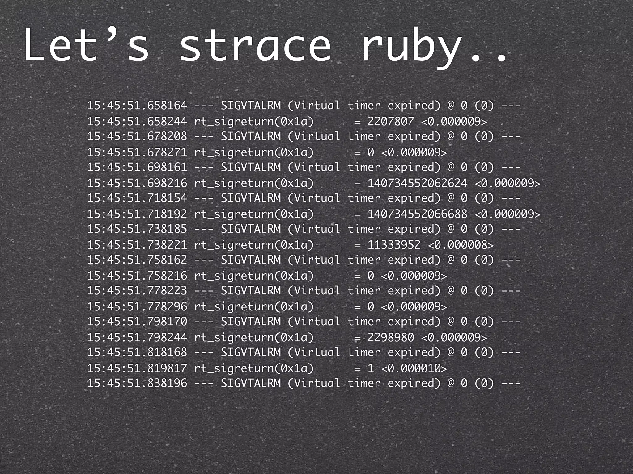 Let’s strace ruby..
  15:45:51.658164   --- SIGVTALRM (Virtual   timer expired) @ 0 (0) ---
  15:45:51.658244   rt_sigreturn(0x1a)        = 2207807 <0.000009>
  15:45:51.678208   --- SIGVTALRM (Virtual   timer expired) @ 0 (0) ---
  15:45:51.678271   rt_sigreturn(0x1a)        = 0 <0.000009>
  15:45:51.698161   --- SIGVTALRM (Virtual   timer expired) @ 0 (0) ---
  15:45:51.698216   rt_sigreturn(0x1a)        = 140734552062624 <0.000009>
  15:45:51.718154   --- SIGVTALRM (Virtual   timer expired) @ 0 (0) ---
  15:45:51.718192   rt_sigreturn(0x1a)        = 140734552066688 <0.000009>
  15:45:51.738185   --- SIGVTALRM (Virtual   timer expired) @ 0 (0) ---
  15:45:51.738221   rt_sigreturn(0x1a)        = 11333952 <0.000008>
  15:45:51.758162   --- SIGVTALRM (Virtual   timer expired) @ 0 (0) ---
  15:45:51.758216   rt_sigreturn(0x1a)        = 0 <0.000009>
  15:45:51.778223   --- SIGVTALRM (Virtual   timer expired) @ 0 (0) ---
  15:45:51.778296   rt_sigreturn(0x1a)        = 0 <0.000009>
  15:45:51.798170   --- SIGVTALRM (Virtual   timer expired) @ 0 (0) ---
  15:45:51.798244   rt_sigreturn(0x1a)        = 2298980 <0.000009>
  15:45:51.818168   --- SIGVTALRM (Virtual   timer expired) @ 0 (0) ---
  15:45:51.819817   rt_sigreturn(0x1a)        = 1 <0.000010>
  15:45:51.838196   --- SIGVTALRM (Virtual   timer expired) @ 0 (0) ---
 