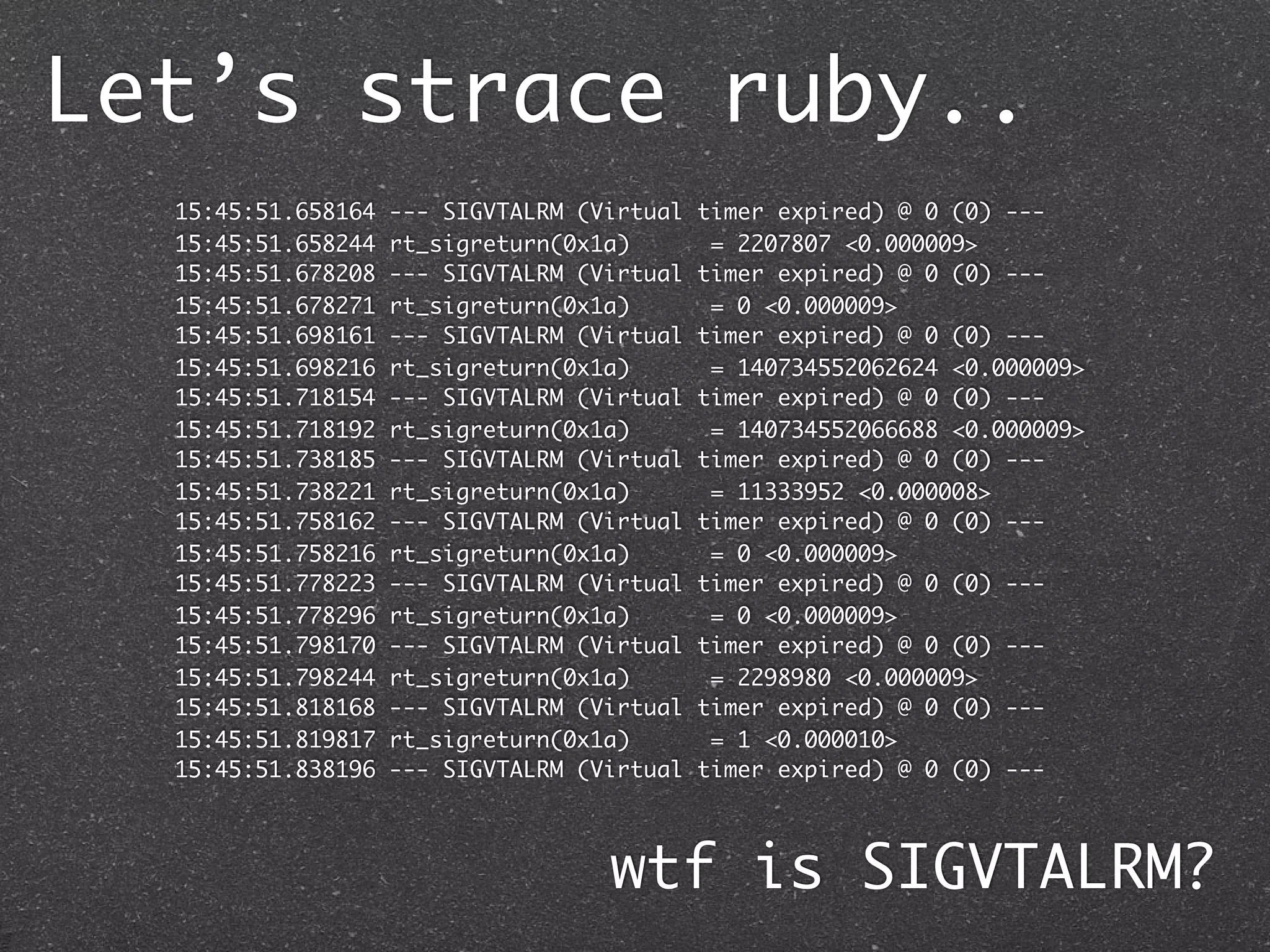 Let’s strace ruby..
  15:45:51.658164   --- SIGVTALRM (Virtual   timer expired) @ 0 (0) ---
  15:45:51.658244   rt_sigreturn(0x1a)        = 2207807 <0.000009>
  15:45:51.678208   --- SIGVTALRM (Virtual   timer expired) @ 0 (0) ---
  15:45:51.678271   rt_sigreturn(0x1a)        = 0 <0.000009>
  15:45:51.698161   --- SIGVTALRM (Virtual   timer expired) @ 0 (0) ---
  15:45:51.698216   rt_sigreturn(0x1a)        = 140734552062624 <0.000009>
  15:45:51.718154   --- SIGVTALRM (Virtual   timer expired) @ 0 (0) ---
  15:45:51.718192   rt_sigreturn(0x1a)        = 140734552066688 <0.000009>
  15:45:51.738185   --- SIGVTALRM (Virtual   timer expired) @ 0 (0) ---
  15:45:51.738221   rt_sigreturn(0x1a)        = 11333952 <0.000008>
  15:45:51.758162   --- SIGVTALRM (Virtual   timer expired) @ 0 (0) ---
  15:45:51.758216   rt_sigreturn(0x1a)        = 0 <0.000009>
  15:45:51.778223   --- SIGVTALRM (Virtual   timer expired) @ 0 (0) ---
  15:45:51.778296   rt_sigreturn(0x1a)        = 0 <0.000009>
  15:45:51.798170   --- SIGVTALRM (Virtual   timer expired) @ 0 (0) ---
  15:45:51.798244   rt_sigreturn(0x1a)        = 2298980 <0.000009>
  15:45:51.818168   --- SIGVTALRM (Virtual   timer expired) @ 0 (0) ---
  15:45:51.819817   rt_sigreturn(0x1a)        = 1 <0.000010>
  15:45:51.838196   --- SIGVTALRM (Virtual   timer expired) @ 0 (0) ---



                                    wtf is SIGVTALRM?
 