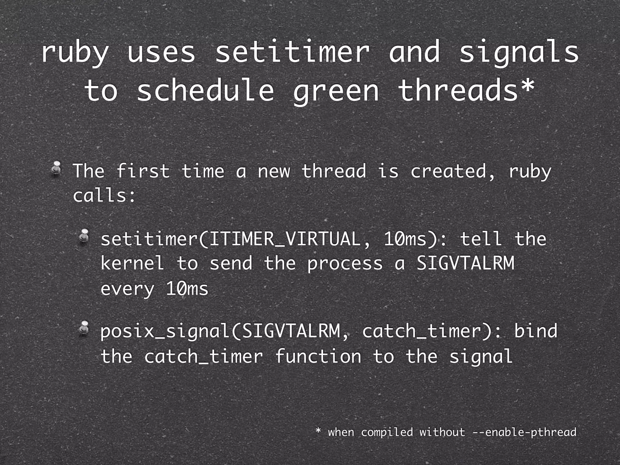 ruby uses setitimer and signals
   to schedule green threads*

 The first time a new thread is created, ruby
 calls:

   setitimer(ITIMER_VIRTUAL, 10ms): tell the
   kernel to send the process a SIGVTALRM
   every 10ms

   posix_signal(SIGVTALRM, catch_timer): bind
   the catch_timer function to the signal



                       * when compiled without --enable-pthread
 