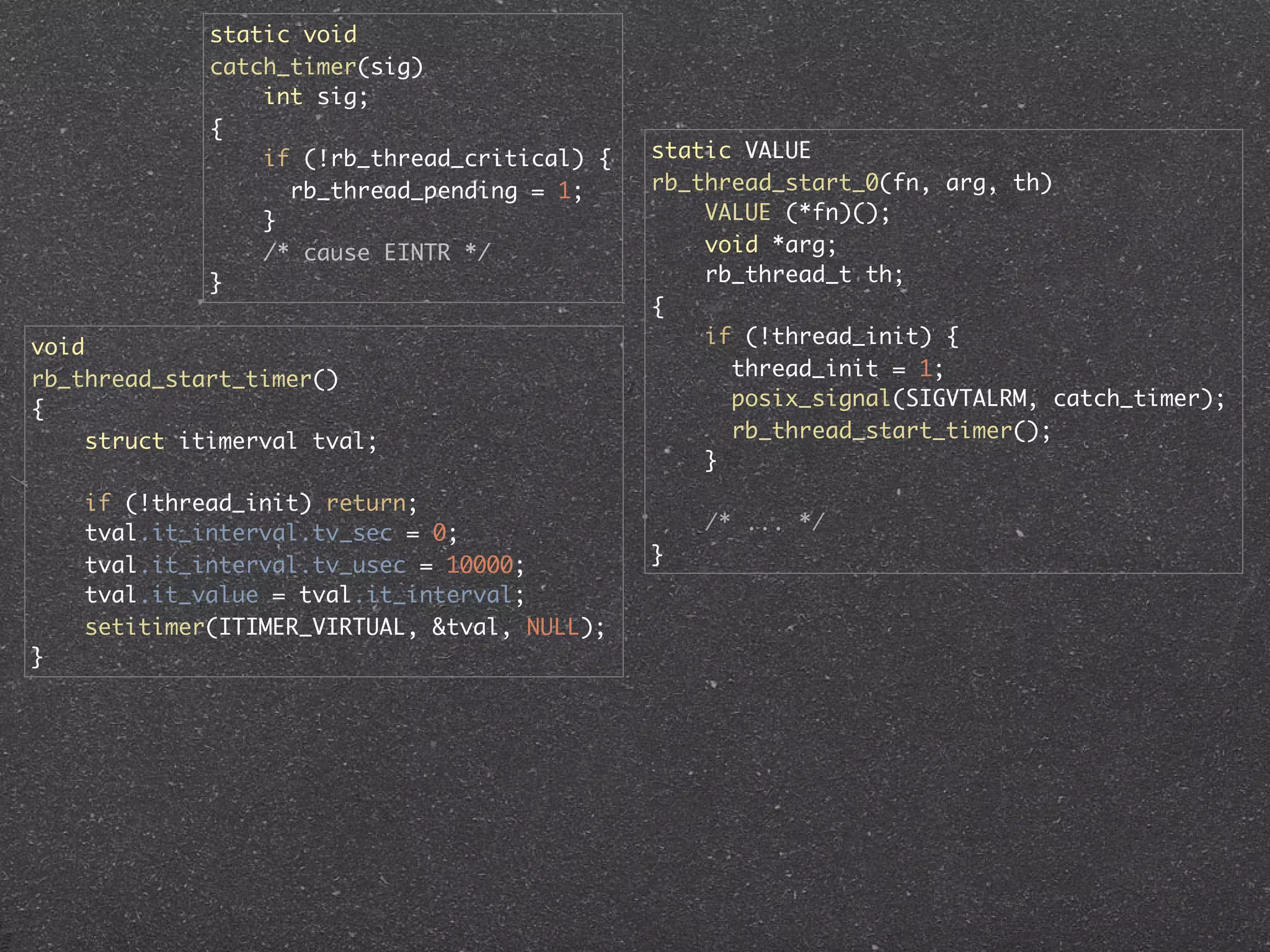 static void
             catch_timer(sig)
                 int sig;
             {
                 if (!rb_thread_critical) {   static VALUE
                   rb_thread_pending = 1;     rb_thread_start_0(fn, arg, th)
                 }                                VALUE (*fn)();
                 /* cause EINTR */                void *arg;
             }                                    rb_thread_t th;
                                              {
void                                              if (!thread_init) {
rb_thread_start_timer()                             thread_init = 1;
{                                                   posix_signal(SIGVTALRM, catch_timer);
     struct itimerval tval;                         rb_thread_start_timer();
                                                  }
    if (!thread_init) return;
    tval.it_interval.tv_sec = 0;                  /* ... */
    tval.it_interval.tv_usec = 10000;         }
    tval.it_value = tval.it_interval;
    setitimer(ITIMER_VIRTUAL, &tval, NULL);
}
 