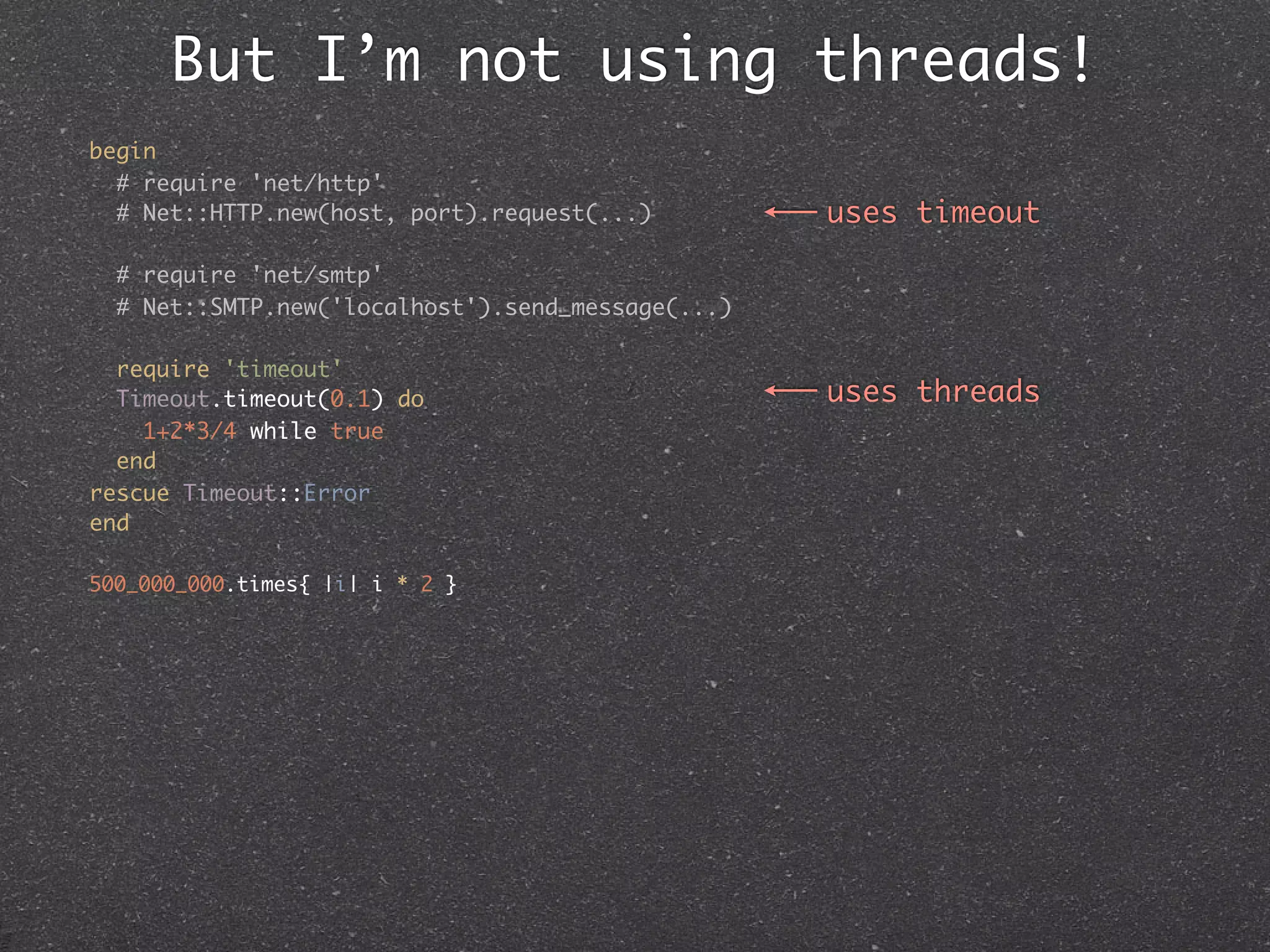But I’m not using threads!
begin
  # require 'net/http'
  # Net::HTTP.new(host, port).request(...)         uses timeout

  # require 'net/smtp'
  # Net::SMTP.new('localhost').send_message(...)

  require 'timeout'
  Timeout.timeout(0.1) do                          uses threads
    1+2*3/4 while true
  end
rescue Timeout::Error
end

500_000_000.times{ |i| i * 2 }
 