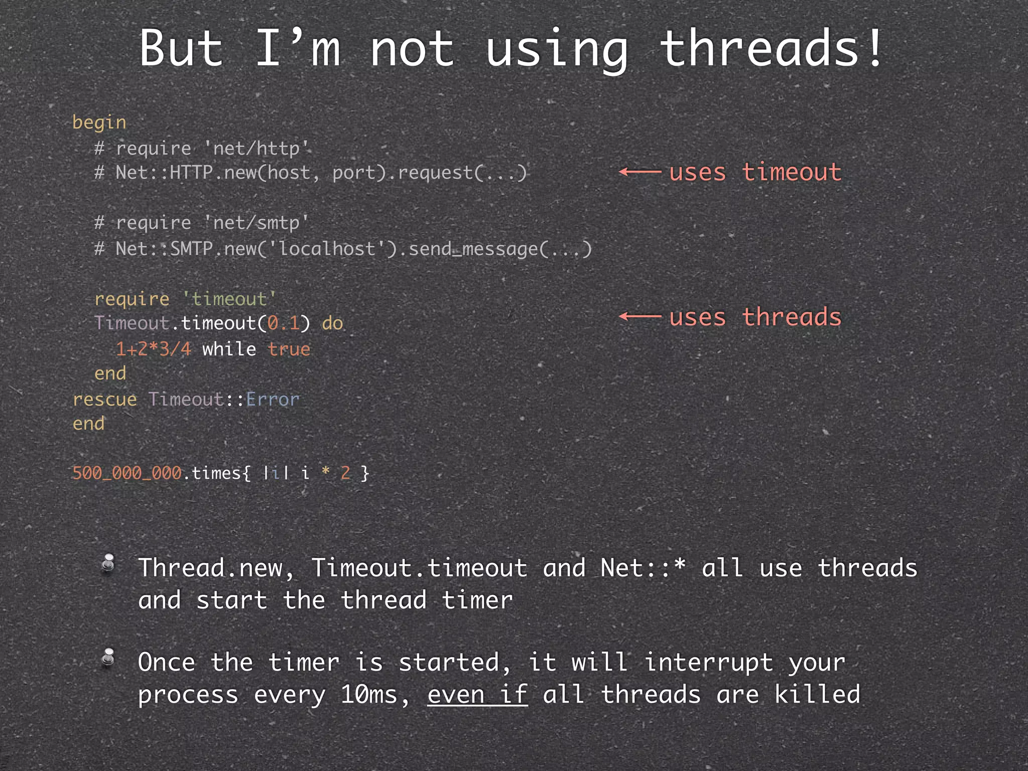 But I’m not using threads!
begin
  # require 'net/http'
  # Net::HTTP.new(host, port).request(...)         uses timeout

  # require 'net/smtp'
  # Net::SMTP.new('localhost').send_message(...)

  require 'timeout'
  Timeout.timeout(0.1) do                          uses threads
    1+2*3/4 while true
  end
rescue Timeout::Error
end

500_000_000.times{ |i| i * 2 }




      Thread.new, Timeout.timeout and Net::* all use threads
      and start the thread timer

      Once the timer is started, it will interrupt your
      process every 10ms, even if all threads are killed
 