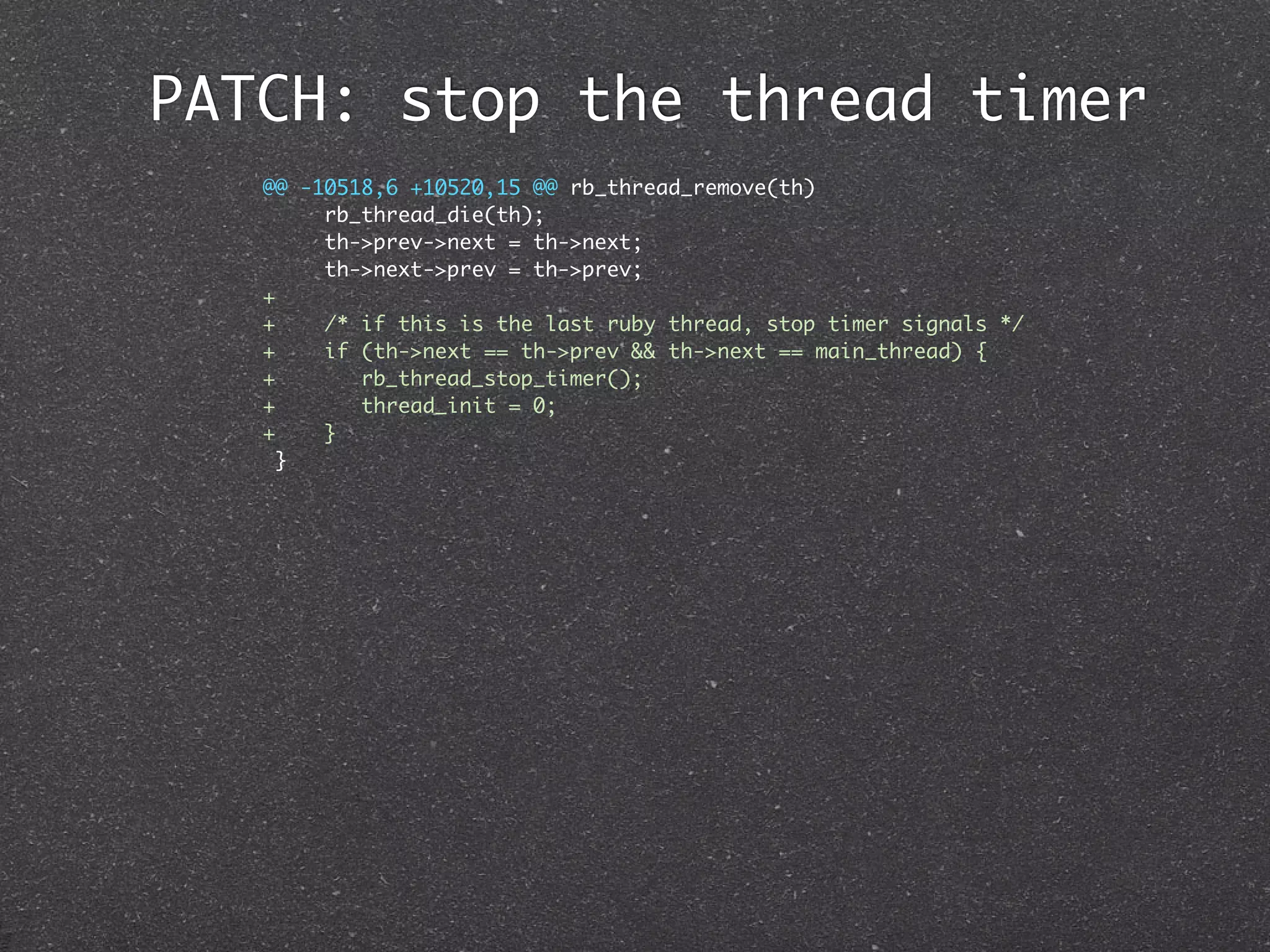 PATCH: stop the thread timer
   @@ -10518,6 +10520,15 @@ rb_thread_remove(th)
        rb_thread_die(th);
        th->prev->next = th->next;
        th->next->prev = th->prev;
   +
   +    /* if this is the last ruby thread, stop timer signals */
   +    if (th->next == th->prev && th->next == main_thread) {
   +       rb_thread_stop_timer();
   +       thread_init = 0;
   +    }
     }
 