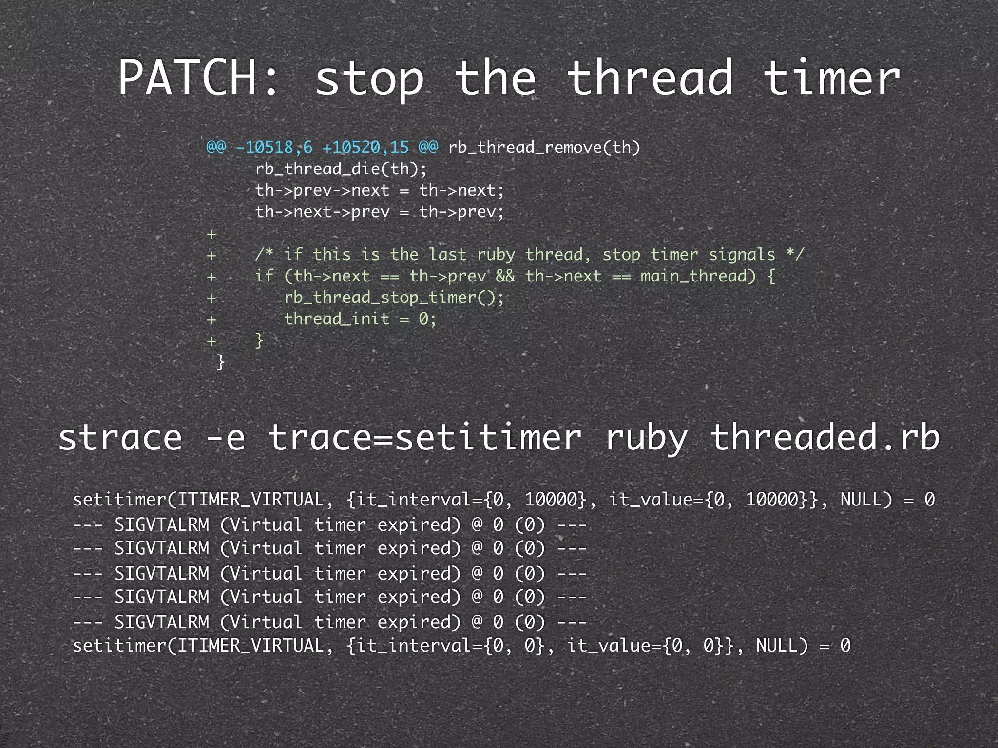 PATCH: stop the thread timer
            @@ -10518,6 +10520,15 @@ rb_thread_remove(th)
                 rb_thread_die(th);
                 th->prev->next = th->next;
                 th->next->prev = th->prev;
            +
            +    /* if this is the last ruby thread, stop timer signals */
            +    if (th->next == th->prev && th->next == main_thread) {
            +       rb_thread_stop_timer();
            +       thread_init = 0;
            +    }
              }




strace -e trace=setitimer ruby threaded.rb
setitimer(ITIMER_VIRTUAL, {it_interval={0, 10000}, it_value={0, 10000}}, NULL) = 0
--- SIGVTALRM (Virtual timer expired) @ 0 (0) ---
--- SIGVTALRM (Virtual timer expired) @ 0 (0) ---
--- SIGVTALRM (Virtual timer expired) @ 0 (0) ---
--- SIGVTALRM (Virtual timer expired) @ 0 (0) ---
--- SIGVTALRM (Virtual timer expired) @ 0 (0) ---
setitimer(ITIMER_VIRTUAL, {it_interval={0, 0}, it_value={0, 0}}, NULL) = 0
 