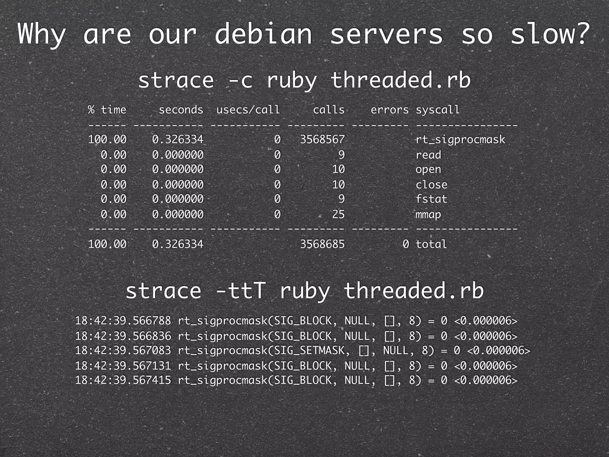 Why are our debian servers so slow?
            strace -c ruby threaded.rb
     % time     seconds usecs/call      calls    errors syscall
     ------ ----------- ----------- --------- --------- ----------------
     100.00    0.326334           0   3568567           rt_sigprocmask
       0.00    0.000000           0         9           read
       0.00    0.000000           0        10           open
       0.00    0.000000           0        10           close
       0.00    0.000000           0         9           fstat
       0.00    0.000000           0        25           mmap
     ------ ----------- ----------- --------- --------- ----------------
     100.00    0.326334               3568685         0 total



          strace -ttT ruby threaded.rb
   18:42:39.566788   rt_sigprocmask(SIG_BLOCK, NULL,   [], 8) =   0   <0.000006>
   18:42:39.566836   rt_sigprocmask(SIG_BLOCK, NULL,   [], 8) =   0   <0.000006>
   18:42:39.567083   rt_sigprocmask(SIG_SETMASK, [],   NULL, 8)   =   0 <0.000006>
   18:42:39.567131   rt_sigprocmask(SIG_BLOCK, NULL,   [], 8) =   0   <0.000006>
   18:42:39.567415   rt_sigprocmask(SIG_BLOCK, NULL,   [], 8) =   0   <0.000006>
 